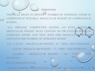 NITROGEN RULE
THIS RULE HELPS TO IDENTIFY NUMBER OF NITROGEN ATOMS IN
COMPOUND IF INTEGRAL MOLECULAR WEIGHT OF COMPOUND IS
KNOWN.
“ALL ORGANIC COMPOUNDS HAVING AN EVEN INTEGRAL
MOLECULAR WEIGHT MUST CONTAIN NO OR EVEN NUMBER OF
NITROGEN ATOMS AND THAT WITH ODD MOLECULAR WEIGHT
CONTAINS ODD NUMBER OF NITROGEN ATOMS”
E.G. C3H5NO2 – MOLECULAR WEIGHT – 87 – ODD – ONE NITROGEN
C2H7NS - MOLECULAR WEIGHT – 77 – ODD – ONE NITROGEN
C6H7BRN2 – MOLECULAR WEIGHT – 186 – EVEN – TWO
NITROGEN
BUT IT DEPENDS UP ON,
1.MASS NUMBERS AND NATURAL ISOTOPIC ABUNDANCE OF C, H,
N N
N
 