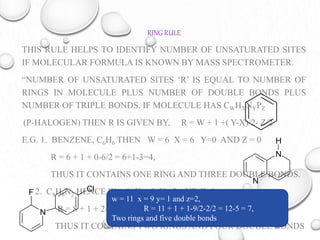 RING RULE
THIS RULE HELPS TO IDENTIFY NUMBER OF UNSATURATED SITES
IF MOLECULAR FORMULA IS KNOWN BY MASS SPECTROMETER.
“NUMBER OF UNSATURATED SITES ‘R’ IS EQUAL TO NUMBER OF
RINGS IN MOLECULE PLUS NUMBER OF DOUBLE BONDS PLUS
NUMBER OF TRIPLE BONDS. IF MOLECULE HAS CWHXNYPZ
(P-HALOGEN) THEN R IS GIVEN BY, R = W + 1 +( Y-X)/2- Z/2
E.G. 1. BENZENE, C6H6 THEN W = 6 X = 6 Y=0 AND Z = 0
R = 6 + 1 + 0-6/2 = 6+1-3=4,
THUS IT CONTAINS ONE RING AND THREE DOUBLE BONDS.
2. C8H8N2 HENCE W = 8 X = 8 Y= 2 AND Z=0,
R = 8 + 1 + 2-8/2 = 9-3 = 6,
THUS IT CONTAINS TWO RINGS AND FOUR DOUBLE BONDS
N
N
H
N
ClF
w = 11 x = 9 y= 1 and z=2,
R = 11 + 1 + 1-9/2-2/2 = 12-5 = 7,
Two rings and five double bonds
 