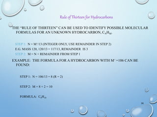 THE “RULE OF THIRTEEN” CAN BE USED TO IDENTIFY POSSIBLE MOLECULAR
FORMULAS FOR AN UNKNOWN HYDROCARBON, CNHM.
STEP 1: N = M+/13 (INTEGER ONLY, USE REMAINDER IN STEP 2)
E.G. MASS 120, 120/13 = 117/13, REMAINDER IS 3
STEP 2: M = N + REMAINDER FROM STEP 1
EXAMPLE: THE FORMULA FOR A HYDROCARBON WITH M+ =106 CAN BE
FOUND:
STEP 1: N = 106/13 = 8 (R = 2)
STEP 2: M = 8 + 2 = 10
FORMULA: C8H10
36
Rule of Thirteen for Hydrocarbons
 