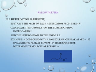 RULE OF THIRTEEN
IF A HETEROATOM IS PRESENT,
SUBTRACT THE MASS OF EACH HETEROATOM FROM THE MW
CALCULATE THE FORMULA FOR THE CORRESPONDING
HYDROCARBON
ADD THE HETEROATOMS TO THE FORMULA
EXAMPLE: A COMPOUND WITH A MOLECULAR ION PEAK AT M/Z = 102
HAS A STRONG PEAK AT 1739 CM-1 IN ITS IR SPECTRUM.
DETERMINE ITS MOLECULAR FORMULA.
37
O
O
 