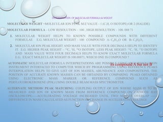 DETERMINATION OF MOLECULAR FORMULA & WEIGHT
MOLECULAR WEIGHT =MOLECULAR ION PEAK M/Z VALUE - 1 (C,H, O ISOTOPE) OR 2 (HALIDE)
MOLECULAR FORMULA – LOW RESOLUTION – 100 , HIGH RESOLUTION – 100. 088 71
1. MOLECULAR WEIGHT HELPS TO KNOWN POSSIBLE COMPOUNDS WITH DIFFERENT
FORMULAE E.G. MOLECULAR WEIGHT – 100 COMPOUND A- C6H12O OR B- C4H4O3
2. MOLECULAR ION PEAK HEIGHT AND MASS VALUE WITH FOUR DECIMALS HELPS TO IDENTIFY
IT. E.G. HIGHER PEAK HEIGHT – 12C, 1H, 16O ISOTOPE, LESS PEAK HEIGHT- 13C, 2H, 17O ISOTOPE
AND MASS VALUE WITH FOUR DECIMALS HELPS TO KNOW EXACT MOLECULAR FORMULA
E.G. EXACT MOLECULAR WEIGHT IS 100.08871, WHICH ONE IS COMPOUND ?
AUTOMATIC MOLECULAR FORMULA INTERPRETATIONS ARE POSSIBLE USING HIGH RESOLUTION
INSTRUMENT INTERFACED TO COMPUTER WHICH BY PROGRAMMING USING REFERENCE PEAKS
INTERPOLATION HELPS TO GIVE LIST OF ION MASSES, ABUNDANCE AND COMPOSITIONS. THE
POSITION OF ACCURATE KNOWN MASSES CAN BE OBTAINED BY COMPARING PEAKS OBTAINED
USING ELECTRONIC MASS MARKER OR REFERENCE COMPOUND SUCH AS
PERFLOUOROKEROSENE (PFK) USING DOUBLE BEAM MASS SPECTROMETER.
ALTERNATE METHOD/ PEAK MATCHING: COUPLING OUTPUT OF ION WHOSE MASS IS TO BE
MEASURED AND ION OF KNOWN MASS FROM REFERENCE COMPOUND ON CATHODE RAY
OSCILLOSCOPE-----ACCELERATING VOLTAGE INCREASED UNTIL TWO MASSES OVERLAP ------
DIFFERENCE IN MASS CALCULATED AS FUNCTION OF CHANGE IN ACCELERATING VOLTAGE.
its compound A but not B
 