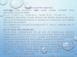 ISOTOPES AND ISOTOPIC ABUNDANCE
ISOTOPES: THE ELEMENT WITH SAME ATOMIC NUMBER WITH
DIFFERENT MASS NUMBER.
E.G. C– 12C OR 13C, H2 – 1H OR 2H, O2 – 16O OR 17O, CL – 35CL OR 37CL
COMMONLY SPECIFIED ATOMIC WEIGHT OR ATOMIC MASS IS RELATIVE
ONE AS IT IS WEIGHTED MEAN OF MASSES OF NATURALLY OCCURRING
ISOTOPES OF ELEMENT.
E.G. CARBON HAS 12.01 BUT IT IS MEAN OF 12C – 98.9 %- 12.000 000 AND 13C
–1.1 % -13.003 354.
BUT IN MASS SPECTROMETRY,
“EACH PEAK CORRESPONDS TO AN ION OF PARTICULAR ISOTOPIC
COMPOSITION AND ITS M/Z VALUE IS CALCULATED FROM THE ISOTOPIC
MASSES (CALCULATED W. R. T. 12C = 12.0000, AS SPECIFIED IN FOLLOWING
TABLE) AND NOT FROM RELATIVE ATOMIC MASSES OF ELEMENTS”
E.G. MASS SPECTRUM OF 2-METHYLPENTANE HAS MOLECULAR ION
PEAK, M AND M+1 PEAK OF INTENSITY 6.6 % WITH MOLECULAR ION. AS
M+1 PEAK IS OBSERVED , IT INDICATES THAT MOLECULAR ION PEAK
BEARS ALL 12C ATOMS WHERE AS M+1 PEAK BEARS 13C ATOMS
IMP- BR – TWO MOLECULAR ION PEAKS –EQUAL INTENSITY-
SEPARATED BY 2 MASS NUMBER
 