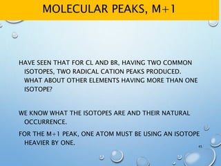 MOLECULAR PEAKS, M+1
HAVE SEEN THAT FOR CL AND BR, HAVING TWO COMMON
ISOTOPES, TWO RADICAL CATION PEAKS PRODUCED.
WHAT ABOUT OTHER ELEMENTS HAVING MORE THAN ONE
ISOTOPE?
WE KNOW WHAT THE ISOTOPES ARE AND THEIR NATURAL
OCCURRENCE.
FOR THE M+1 PEAK, ONE ATOM MUST BE USING AN ISOTOPE
HEAVIER BY ONE. 45
 