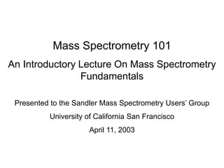 Mass Spectrometry 101
An Introductory Lecture On Mass Spectrometry
Fundamentals
Presented to the Sandler Mass Spectrometry Users’ Group
University of California San Francisco
April 11, 2003
 