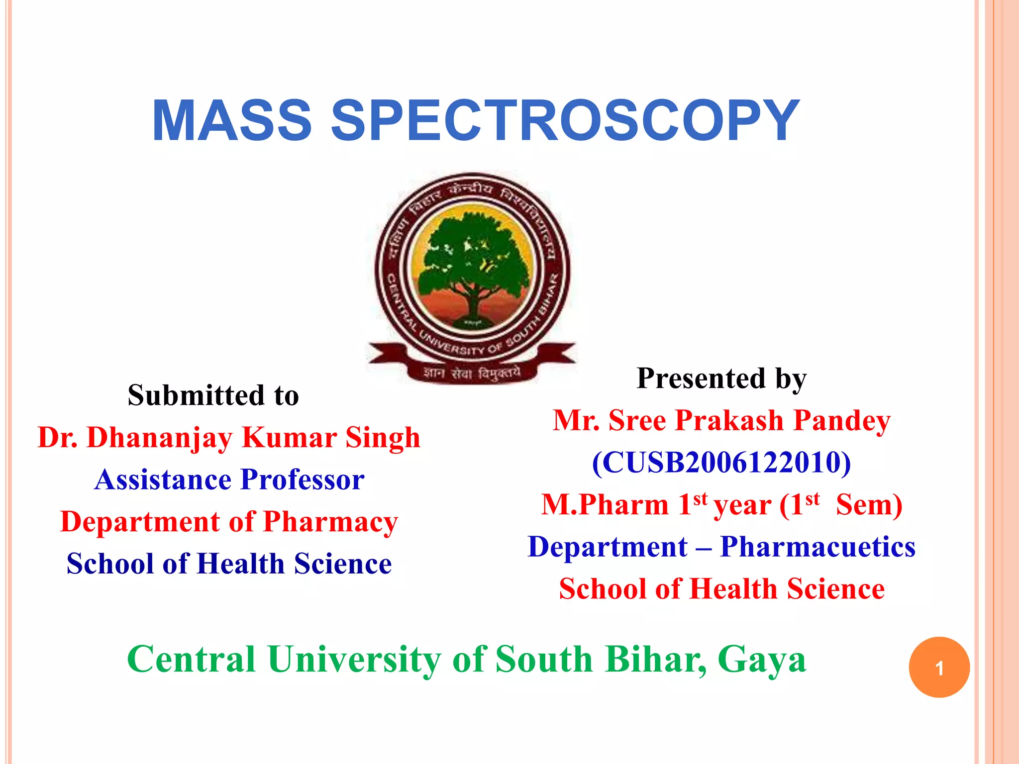 MASS SPECTROSCOPY
1
Submitted to
Dr. Dhananjay Kumar Singh
Assistance Professor
Department of Pharmacy
School of Health Science
Presented by
Mr. Sree Prakash Pandey
(CUSB2006122010)
M.Pharm 1st year (1st Sem)
Department – Pharmacuetics
School of Health Science
Central University of South Bihar, Gaya
 