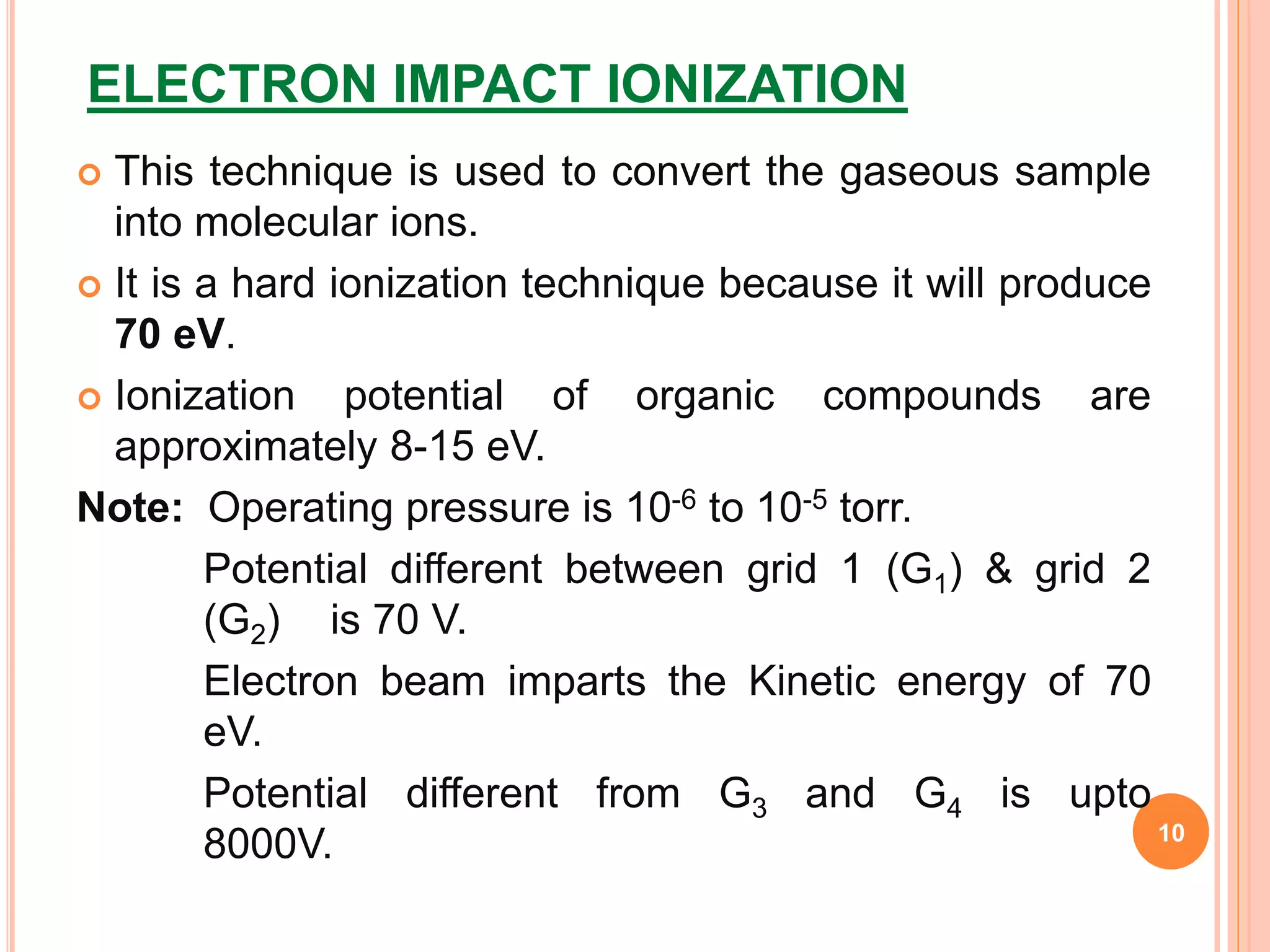 ELECTRON IMPACT IONIZATION
 This technique is used to convert the gaseous sample
into molecular ions.
 It is a hard ionization technique because it will produce
70 eV.
 Ionization potential of organic compounds are
approximately 8-15 eV.
Note: Operating pressure is 10-6 to 10-5 torr.
Potential different between grid 1 (G1) & grid 2
(G2) is 70 V.
Electron beam imparts the Kinetic energy of 70
eV.
Potential different from G3 and G4 is upto
8000V. 10
 