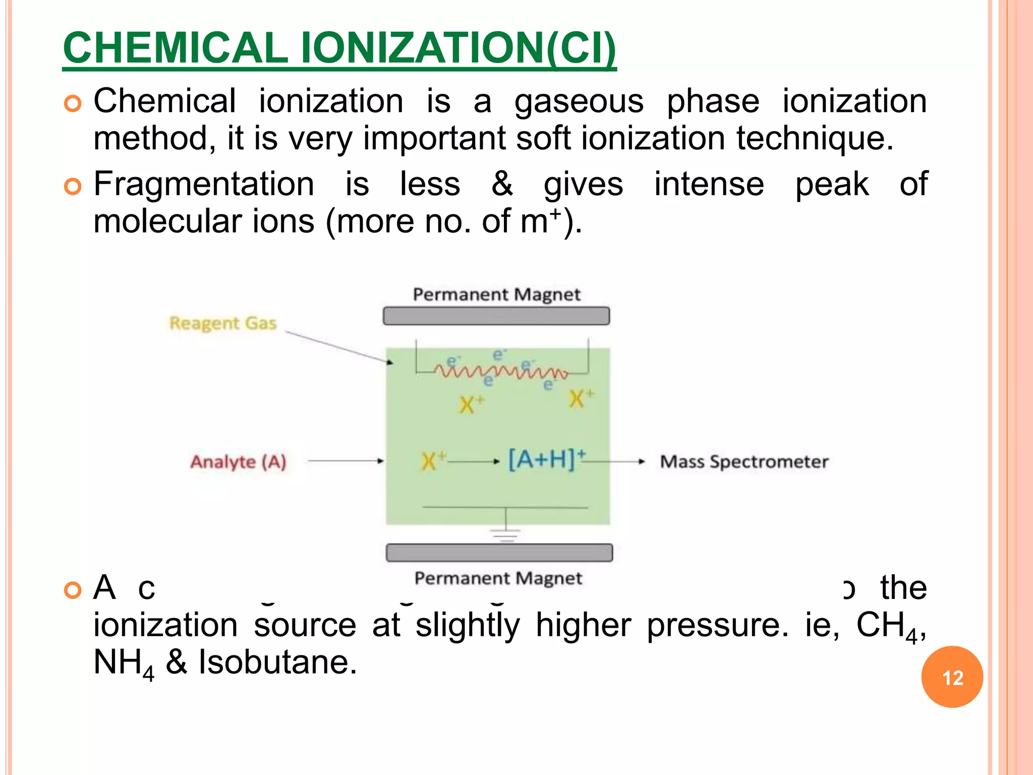 CHEMICAL IONIZATION(CI)
 Chemical ionization is a gaseous phase ionization
method, it is very important soft ionization technique.
 Fragmentation is less & gives intense peak of
molecular ions (more no. of m+).
 A carrier gas/ reagent gas is introduced into the
ionization source at slightly higher pressure. ie, CH4,
NH4 & Isobutane. 12
 