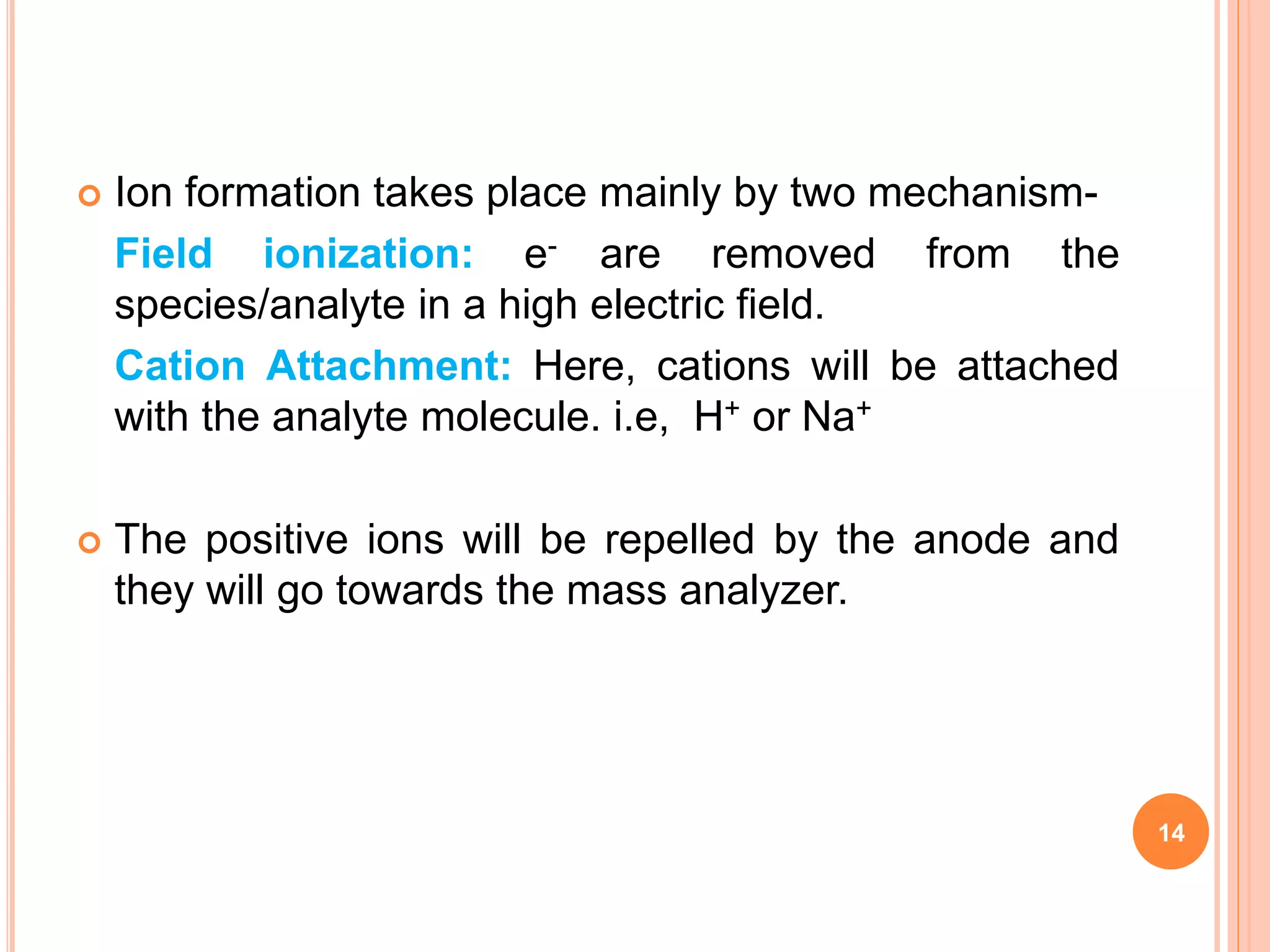  Ion formation takes place mainly by two mechanism-
Field ionization: e- are removed from the
species/analyte in a high electric field.
Cation Attachment: Here, cations will be attached
with the analyte molecule. i.e, H+ or Na+
 The positive ions will be repelled by the anode and
they will go towards the mass analyzer.
14
 
