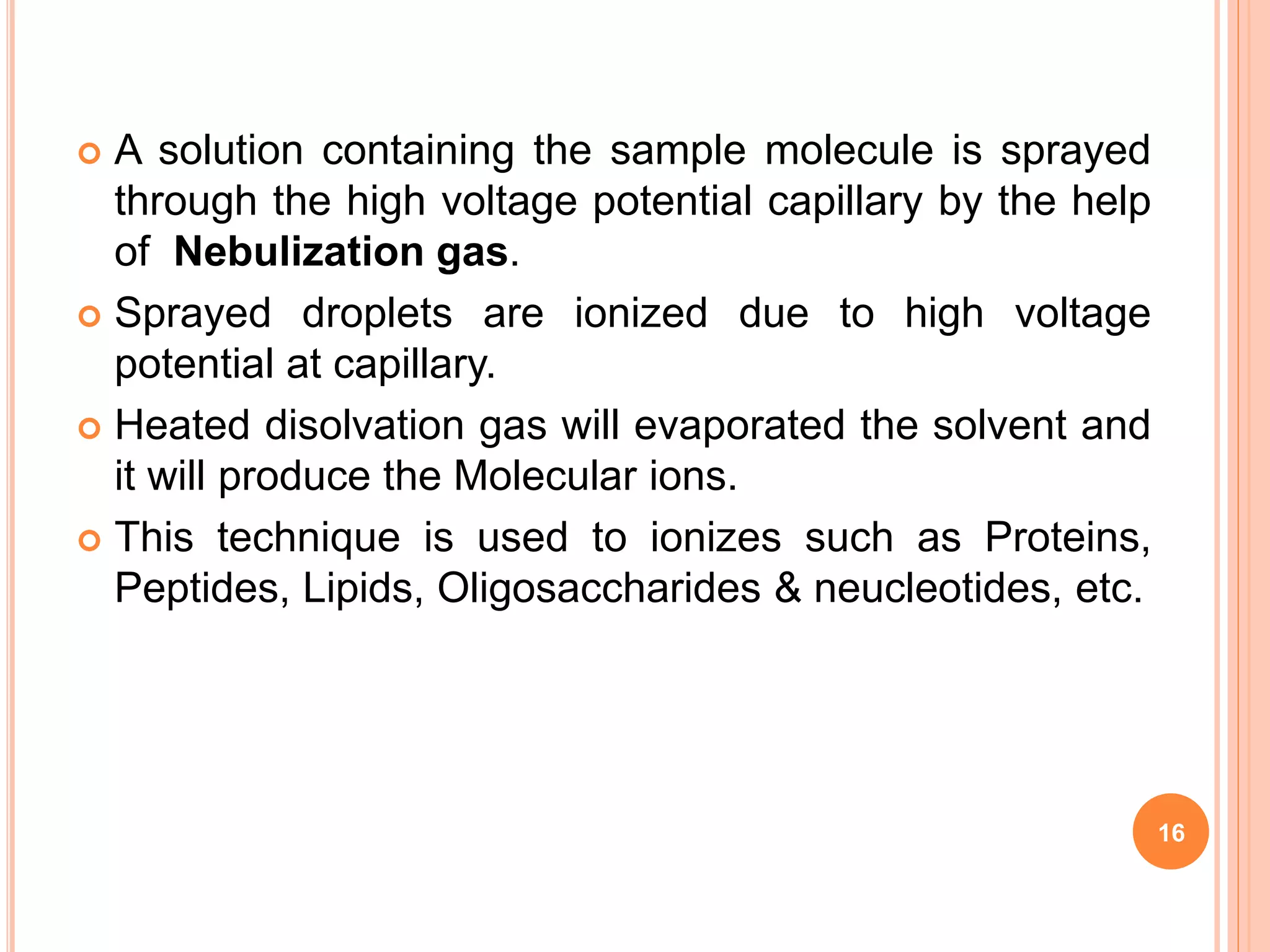  A solution containing the sample molecule is sprayed
through the high voltage potential capillary by the help
of Nebulization gas.
 Sprayed droplets are ionized due to high voltage
potential at capillary.
 Heated disolvation gas will evaporated the solvent and
it will produce the Molecular ions.
 This technique is used to ionizes such as Proteins,
Peptides, Lipids, Oligosaccharides & neucleotides, etc.
16
 