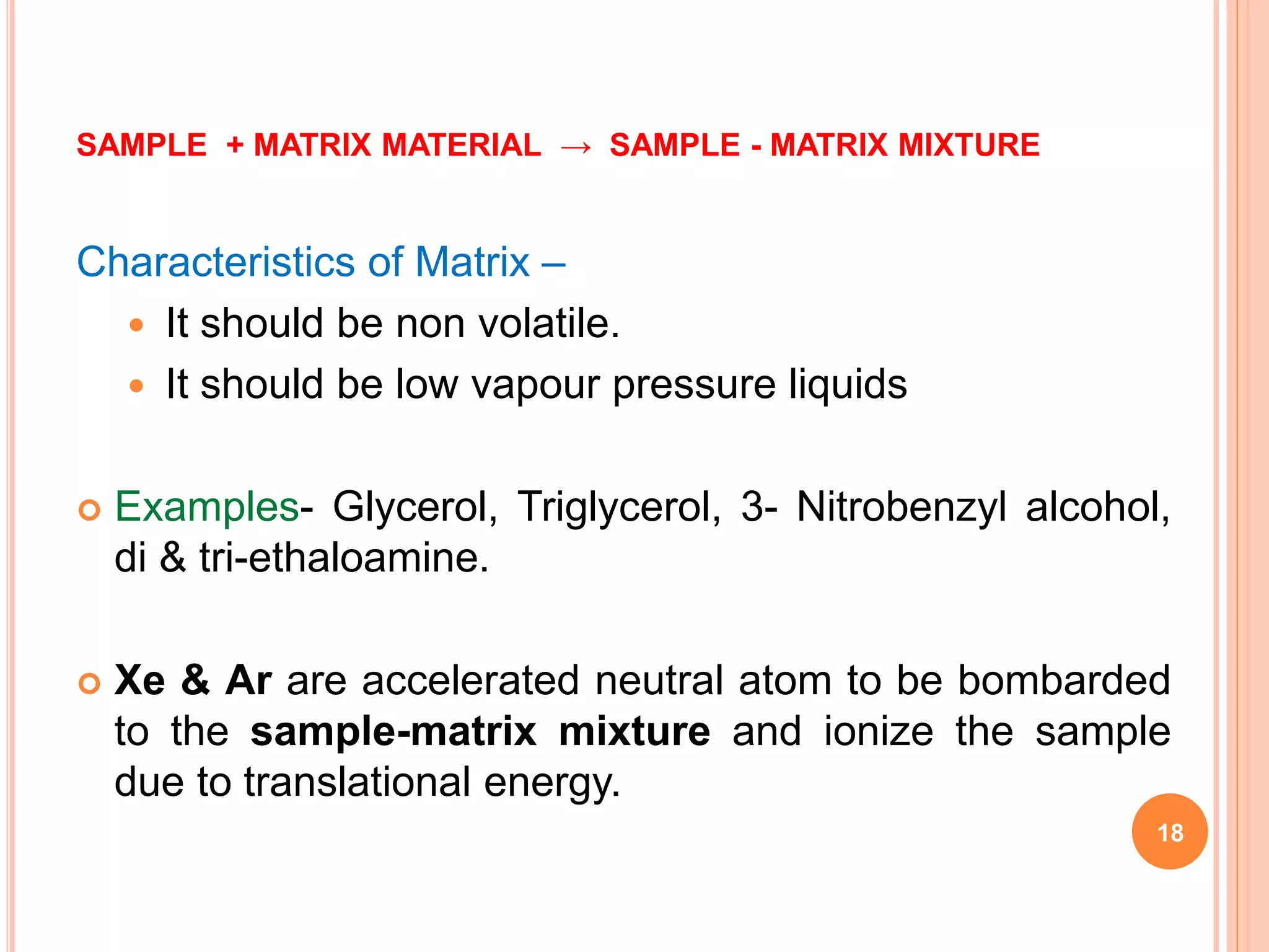 SAMPLE + MATRIX MATERIAL → SAMPLE - MATRIX MIXTURE
Characteristics of Matrix –
 It should be non volatile.
 It should be low vapour pressure liquids
 Examples- Glycerol, Triglycerol, 3- Nitrobenzyl alcohol,
di & tri-ethaloamine.
 Xe & Ar are accelerated neutral atom to be bombarded
to the sample-matrix mixture and ionize the sample
due to translational energy.
18
 