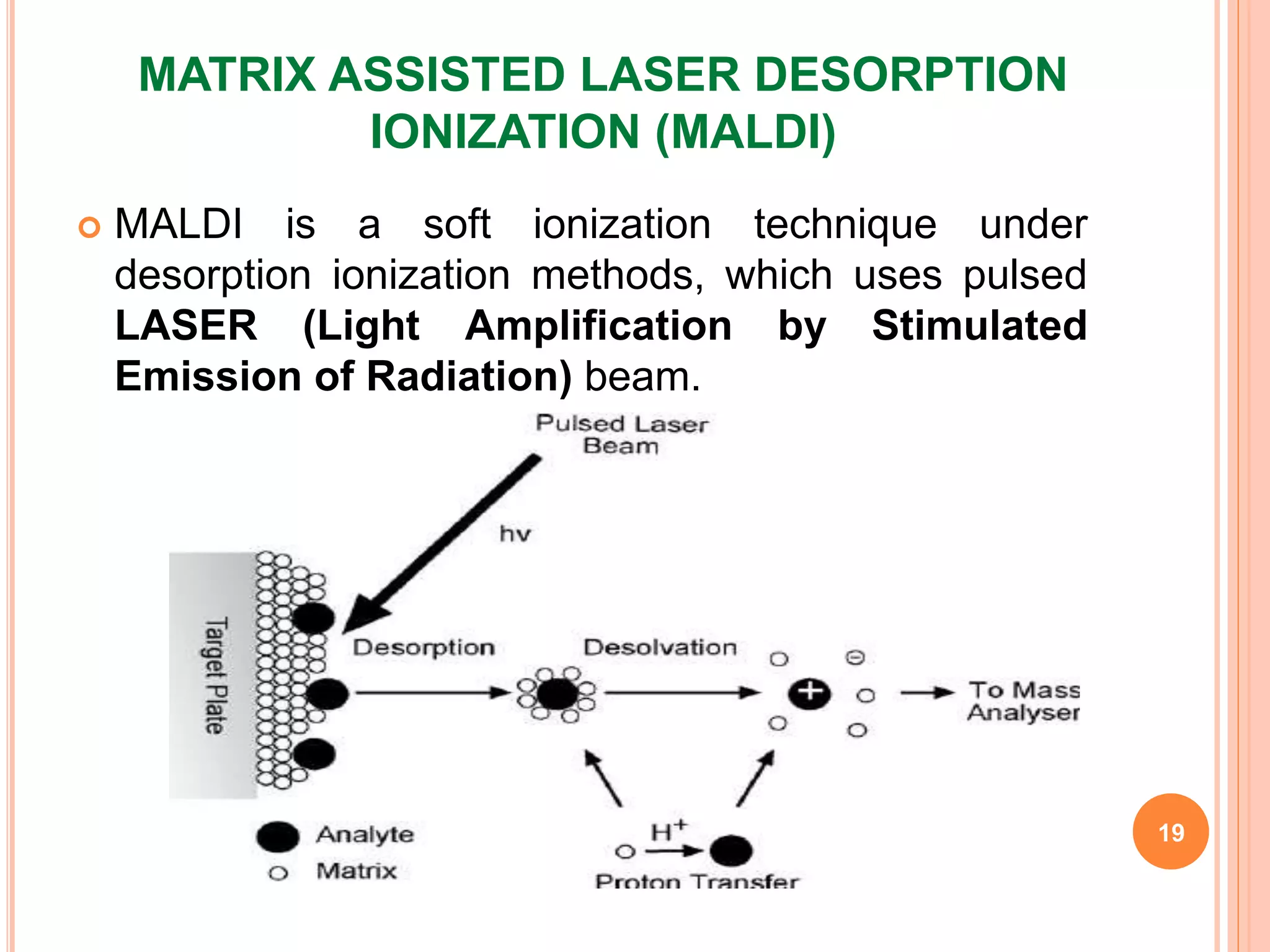 MATRIX ASSISTED LASER DESORPTION
IONIZATION (MALDI)
 MALDI is a soft ionization technique under
desorption ionization methods, which uses pulsed
LASER (Light Amplification by Stimulated
Emission of Radiation) beam.
19
 