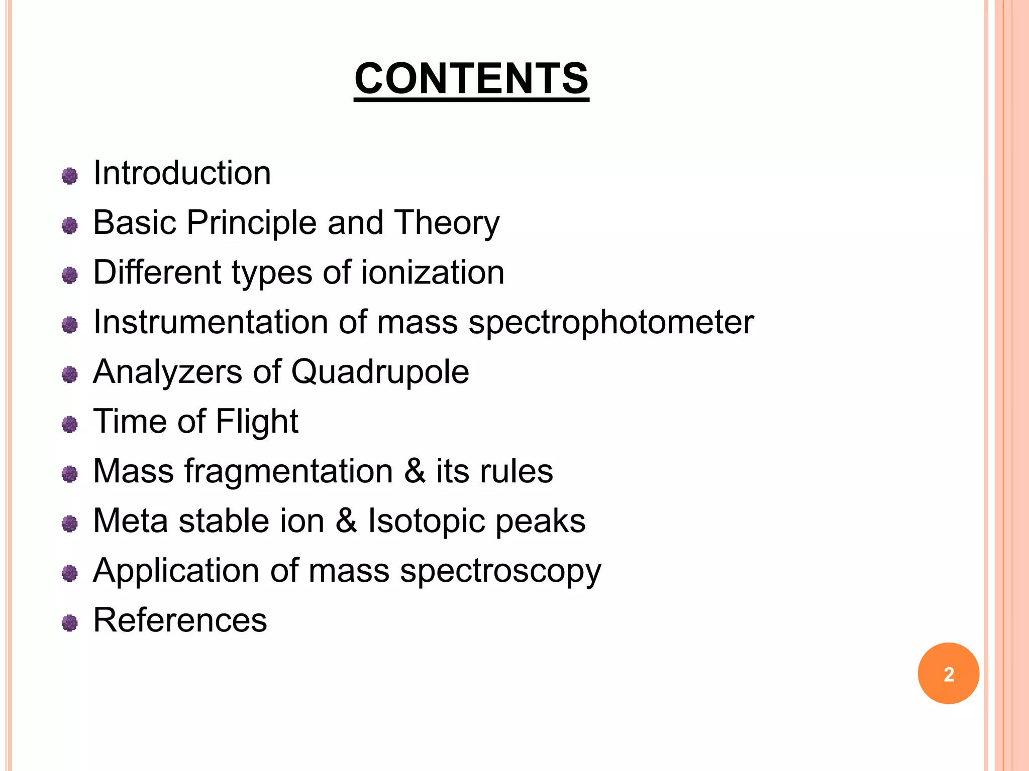 CONTENTS
Introduction
Basic Principle and Theory
Different types of ionization
Instrumentation of mass spectrophotometer
Analyzers of Quadrupole
Time of Flight
Mass fragmentation & its rules
Meta stable ion & Isotopic peaks
Application of mass spectroscopy
References
2
 