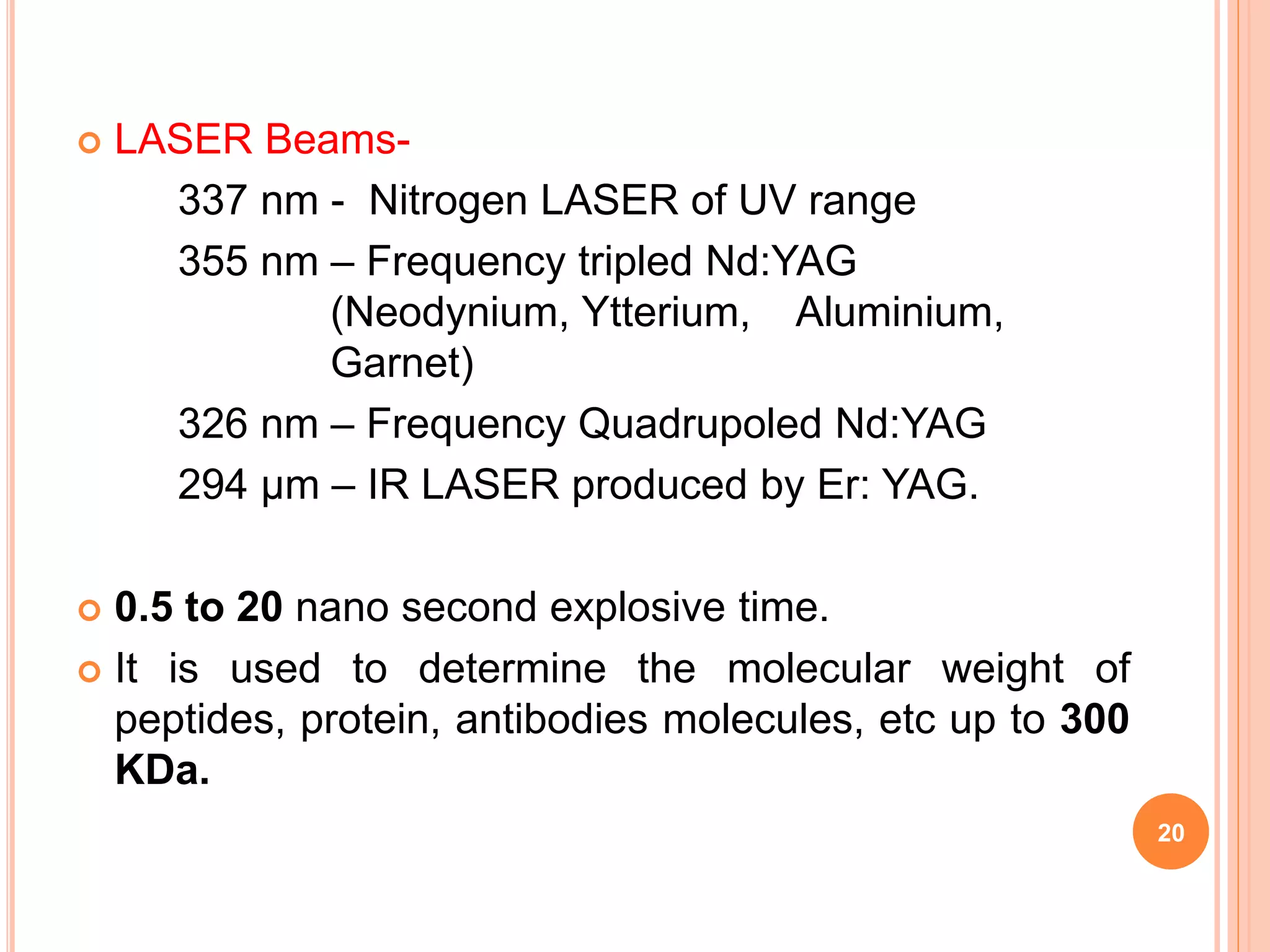  LASER Beams-
337 nm - Nitrogen LASER of UV range
355 nm – Frequency tripled Nd:YAG
(Neodynium, Ytterium, Aluminium,
Garnet)
326 nm – Frequency Quadrupoled Nd:YAG
294 µm – IR LASER produced by Er: YAG.
 0.5 to 20 nano second explosive time.
 It is used to determine the molecular weight of
peptides, protein, antibodies molecules, etc up to 300
KDa.
20
 