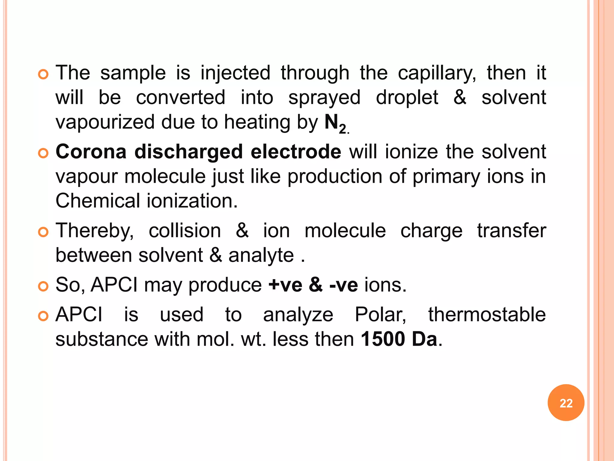  The sample is injected through the capillary, then it
will be converted into sprayed droplet & solvent
vapourized due to heating by N2.
 Corona discharged electrode will ionize the solvent
vapour molecule just like production of primary ions in
Chemical ionization.
 Thereby, collision & ion molecule charge transfer
between solvent & analyte .
 So, APCI may produce +ve & -ve ions.
 APCI is used to analyze Polar, thermostable
substance with mol. wt. less then 1500 Da.
22
 