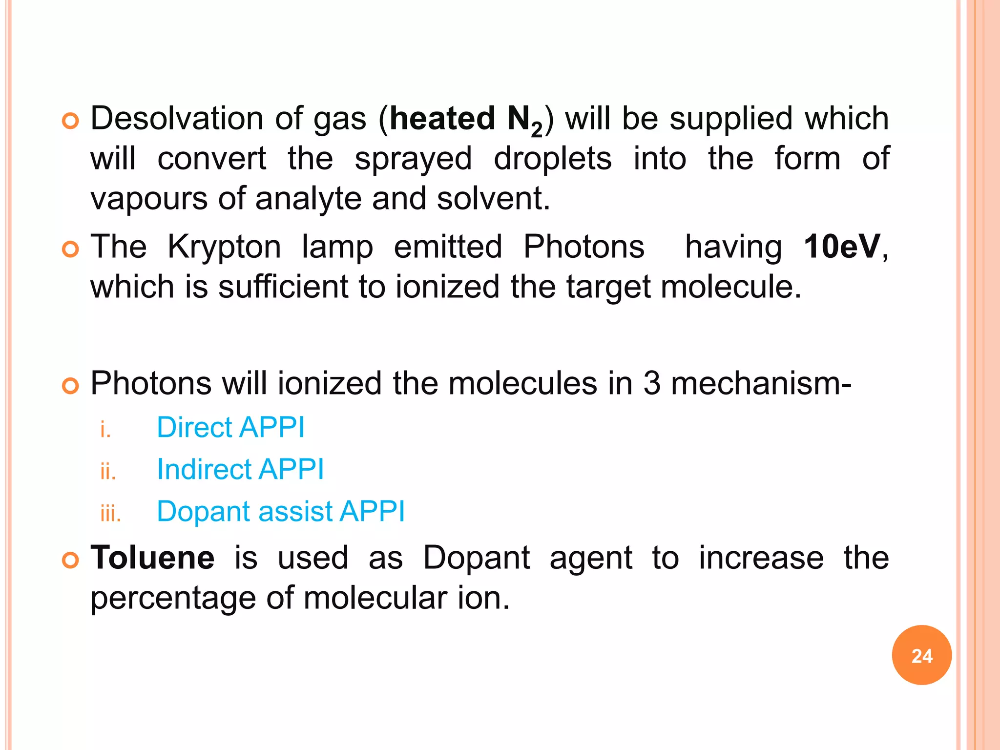  Desolvation of gas (heated N2) will be supplied which
will convert the sprayed droplets into the form of
vapours of analyte and solvent.
 The Krypton lamp emitted Photons having 10eV,
which is sufficient to ionized the target molecule.
 Photons will ionized the molecules in 3 mechanism-
i. Direct APPI
ii. Indirect APPI
iii. Dopant assist APPI
 Toluene is used as Dopant agent to increase the
percentage of molecular ion.
24
 