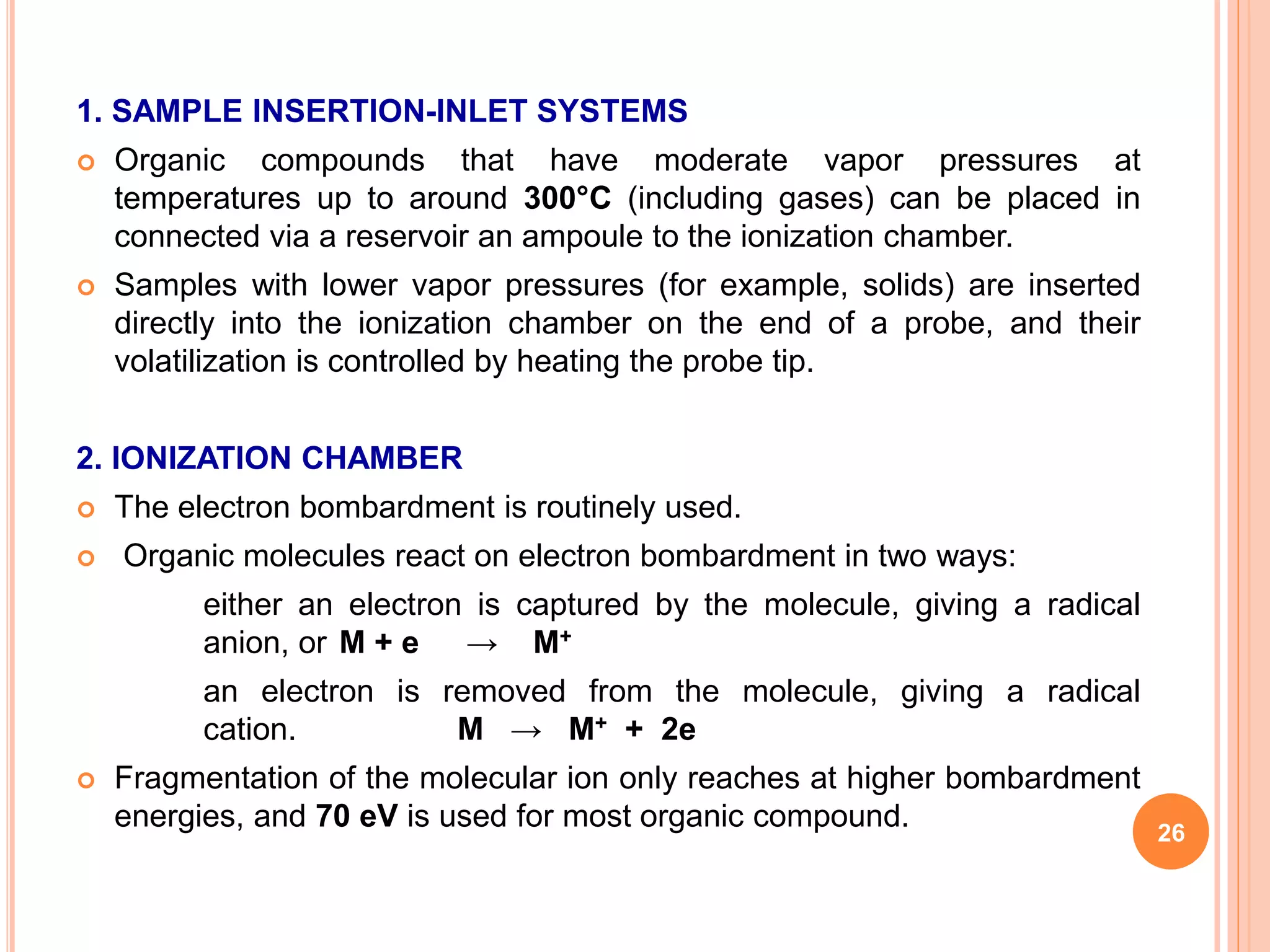 1. SAMPLE INSERTION-INLET SYSTEMS
 Organic compounds that have moderate vapor pressures at
temperatures up to around 300°C (including gases) can be placed in
connected via a reservoir an ampoule to the ionization chamber.
 Samples with lower vapor pressures (for example, solids) are inserted
directly into the ionization chamber on the end of a probe, and their
volatilization is controlled by heating the probe tip.
2. IONIZATION CHAMBER
 The electron bombardment is routinely used.
 Organic molecules react on electron bombardment in two ways:
either an electron is captured by the molecule, giving a radical
anion, or M + e → M+
an electron is removed from the molecule, giving a radical
cation. M → M+ + 2e
 Fragmentation of the molecular ion only reaches at higher bombardment
energies, and 70 eV is used for most organic compound. 26
 