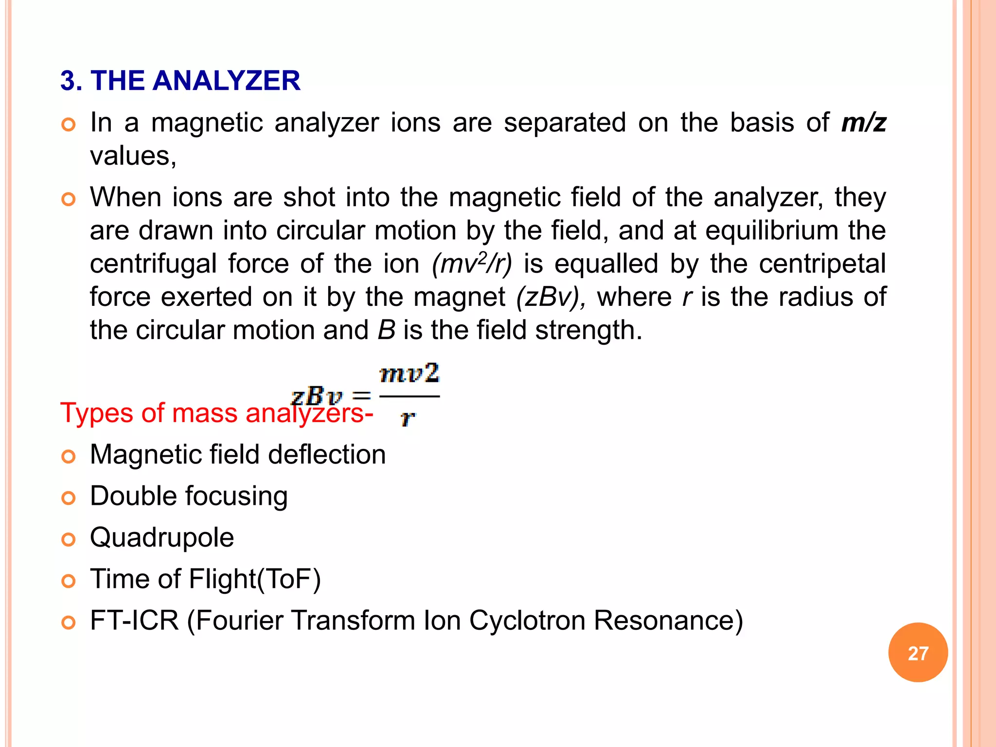 3. THE ANALYZER
 In a magnetic analyzer ions are separated on the basis of m/z
values,
 When ions are shot into the magnetic field of the analyzer, they
are drawn into circular motion by the field, and at equilibrium the
centrifugal force of the ion (mv2/r) is equalled by the centripetal
force exerted on it by the magnet (zBv), where r is the radius of
the circular motion and B is the field strength.
Types of mass analyzers-
 Magnetic field deflection
 Double focusing
 Quadrupole
 Time of Flight(ToF)
 FT-ICR (Fourier Transform Ion Cyclotron Resonance)
27
 