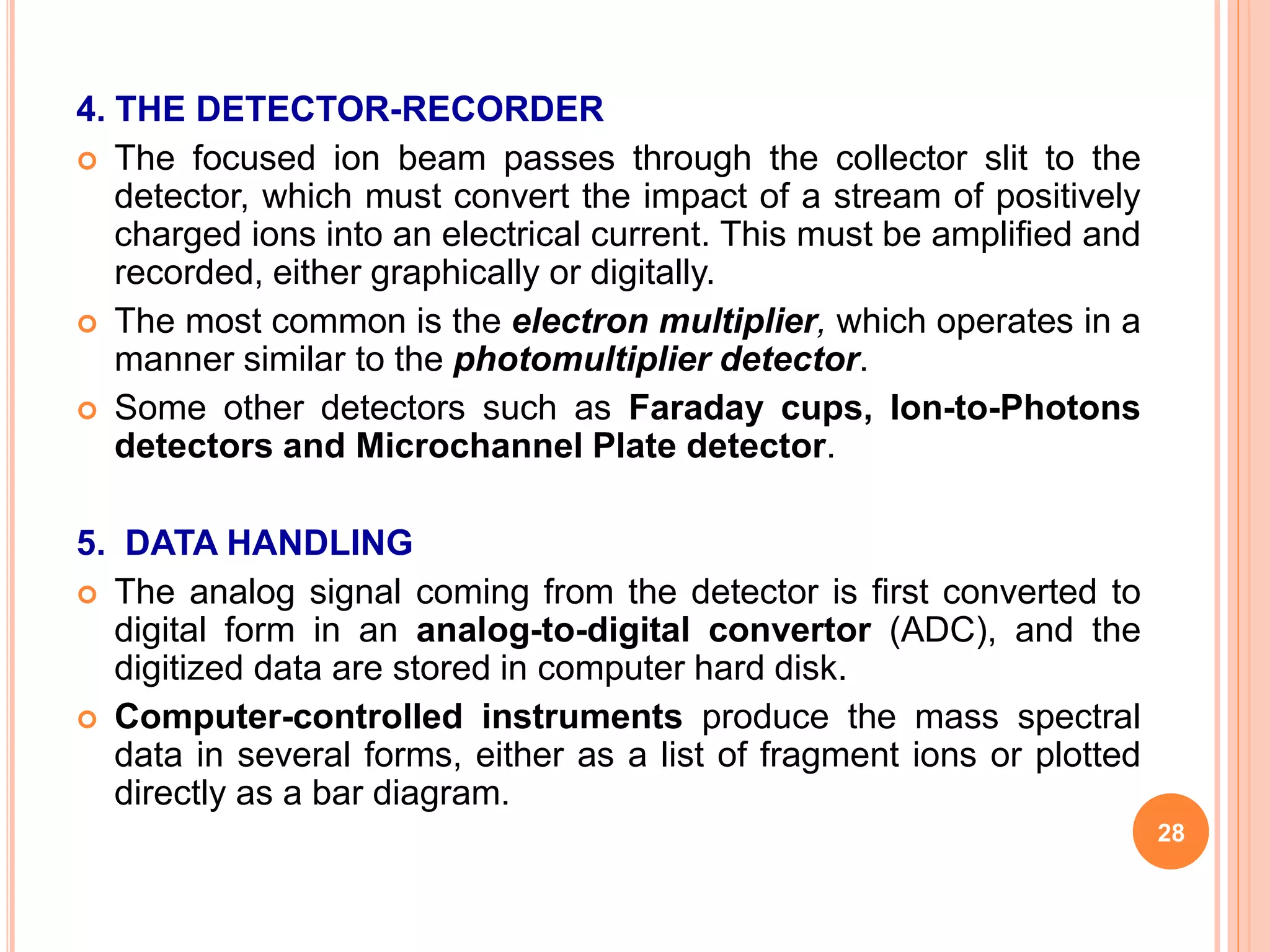 4. THE DETECTOR-RECORDER
 The focused ion beam passes through the collector slit to the
detector, which must convert the impact of a stream of positively
charged ions into an electrical current. This must be amplified and
recorded, either graphically or digitally.
 The most common is the electron multiplier, which operates in a
manner similar to the photomultiplier detector.
 Some other detectors such as Faraday cups, Ion-to-Photons
detectors and Microchannel Plate detector.
5. DATA HANDLING
 The analog signal coming from the detector is first converted to
digital form in an analog-to-digital convertor (ADC), and the
digitized data are stored in computer hard disk.
 Computer-controlled instruments produce the mass spectral
data in several forms, either as a list of fragment ions or plotted
directly as a bar diagram.
28
 
