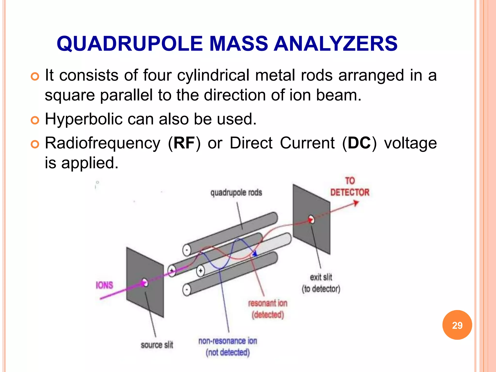 QUADRUPOLE MASS ANALYZERS
 It consists of four cylindrical metal rods arranged in a
square parallel to the direction of ion beam.
 Hyperbolic can also be used.
 Radiofrequency (RF) or Direct Current (DC) voltage
is applied.
29
 