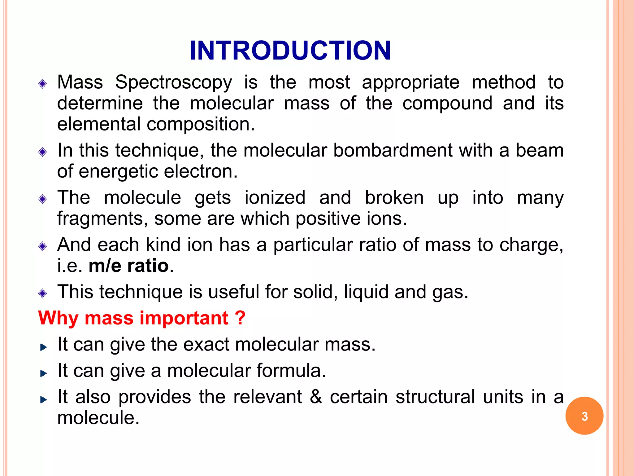 INTRODUCTION
Mass Spectroscopy is the most appropriate method to
determine the molecular mass of the compound and its
elemental composition.
In this technique, the molecular bombardment with a beam
of energetic electron.
The molecule gets ionized and broken up into many
fragments, some are which positive ions.
And each kind ion has a particular ratio of mass to charge,
i.e. m/e ratio.
This technique is useful for solid, liquid and gas.
Why mass important ?
It can give the exact molecular mass.
It can give a molecular formula.
It also provides the relevant & certain structural units in a
molecule. 3
 
