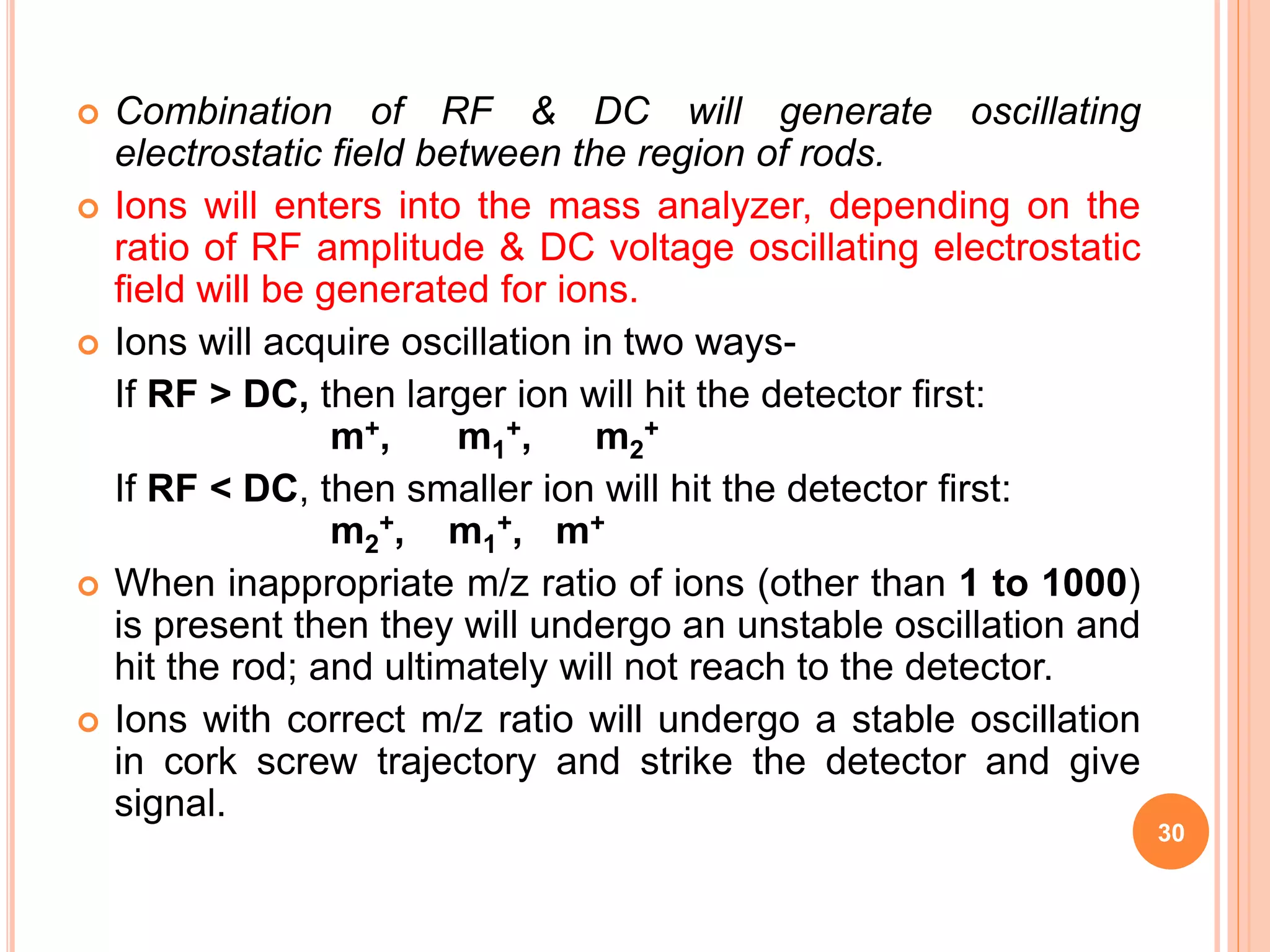  Combination of RF & DC will generate oscillating
electrostatic field between the region of rods.
 Ions will enters into the mass analyzer, depending on the
ratio of RF amplitude & DC voltage oscillating electrostatic
field will be generated for ions.
 Ions will acquire oscillation in two ways-
If RF > DC, then larger ion will hit the detector first:
m+, m1
+, m2
+
If RF < DC, then smaller ion will hit the detector first:
m2
+, m1
+, m+
 When inappropriate m/z ratio of ions (other than 1 to 1000)
is present then they will undergo an unstable oscillation and
hit the rod; and ultimately will not reach to the detector.
 Ions with correct m/z ratio will undergo a stable oscillation
in cork screw trajectory and strike the detector and give
signal.
30
 