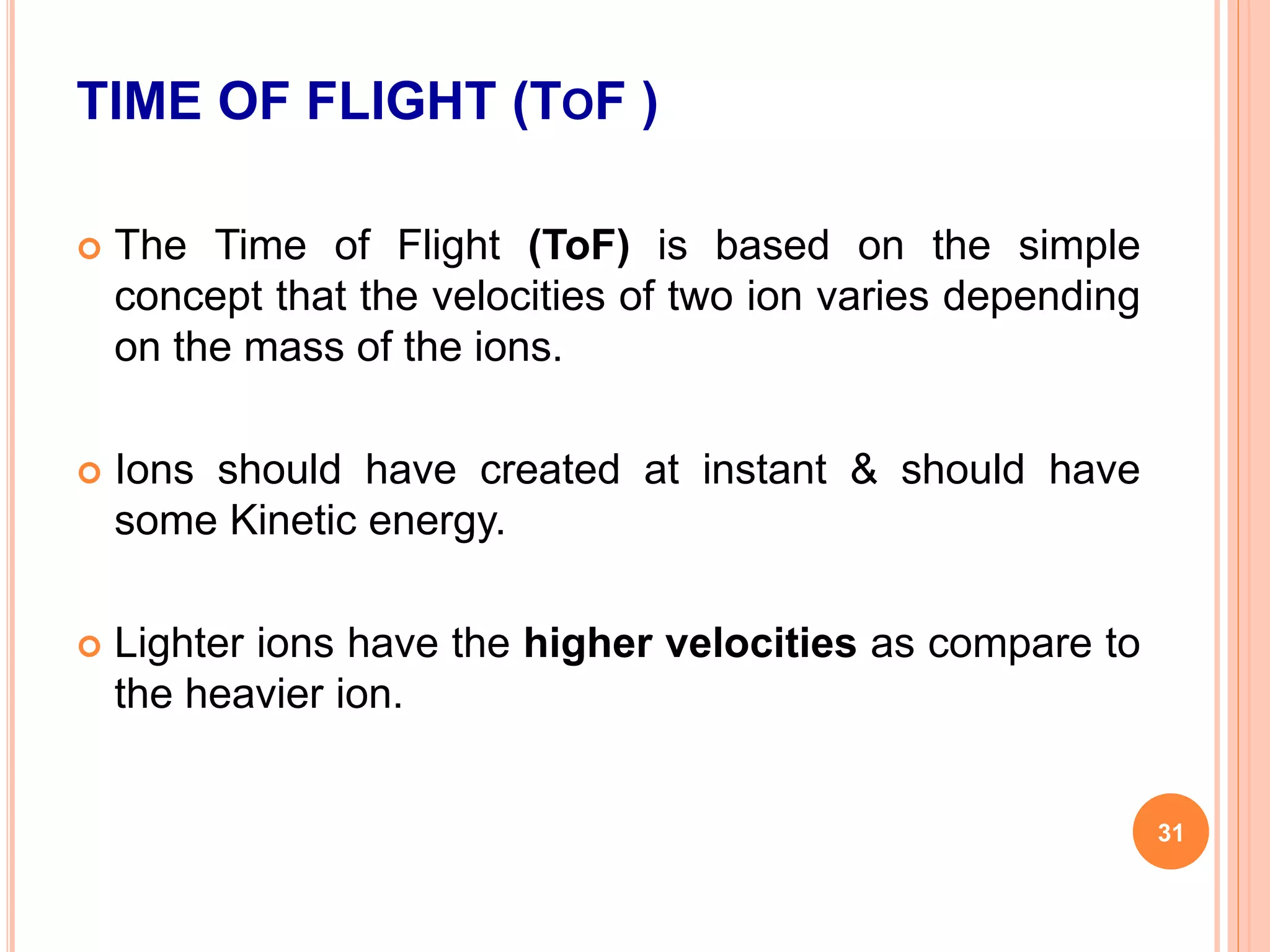 TIME OF FLIGHT (TOF )
 The Time of Flight (ToF) is based on the simple
concept that the velocities of two ion varies depending
on the mass of the ions.
 Ions should have created at instant & should have
some Kinetic energy.
 Lighter ions have the higher velocities as compare to
the heavier ion.
31
 