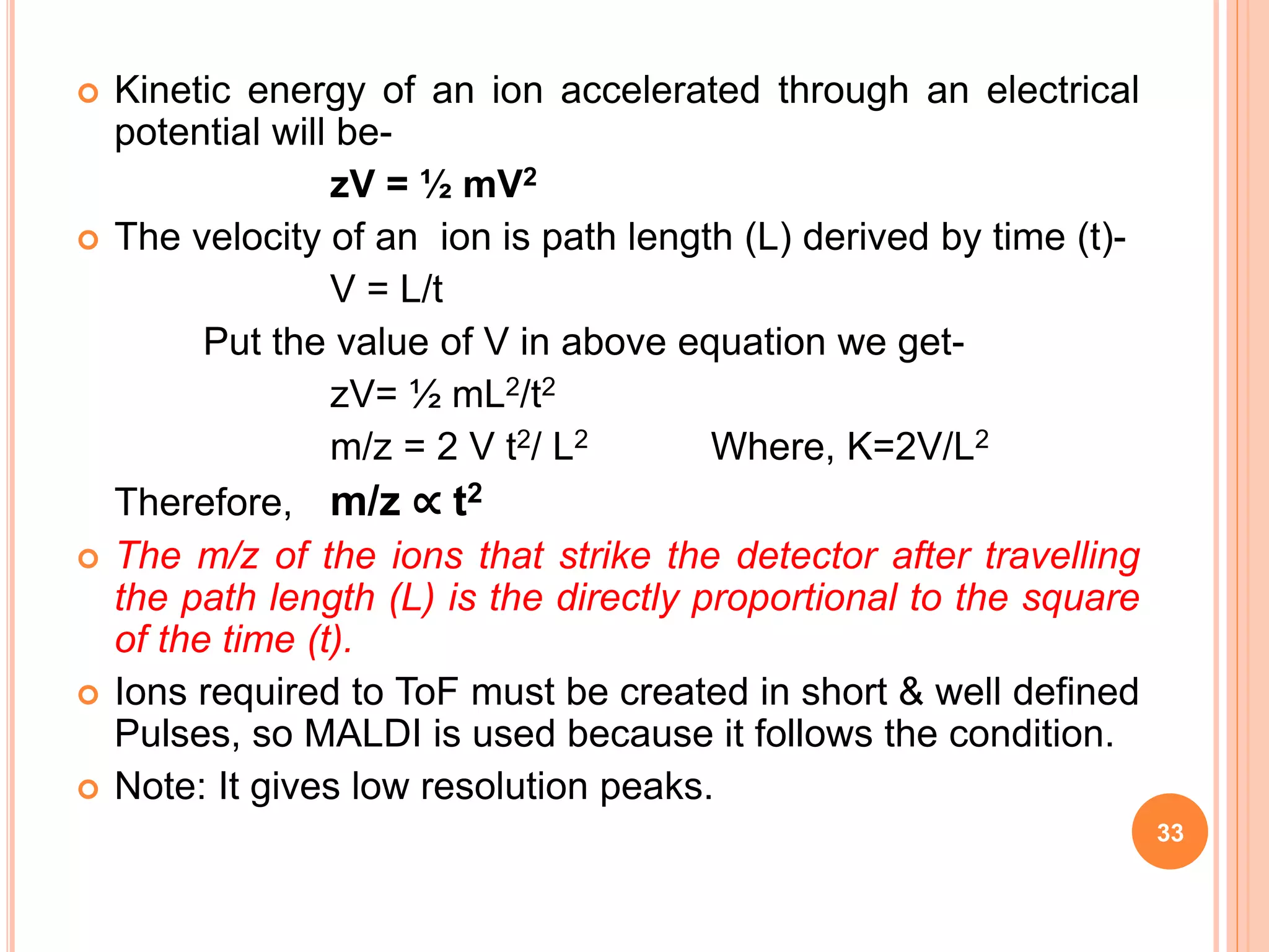  Kinetic energy of an ion accelerated through an electrical
potential will be-
zV = ½ mV2
 The velocity of an ion is path length (L) derived by time (t)-
V = L/t
Put the value of V in above equation we get-
zV= ½ mL2/t2
m/z = 2 V t2/ L2 Where, K=2V/L2
Therefore, m/z ∝ t2
 The m/z of the ions that strike the detector after travelling
the path length (L) is the directly proportional to the square
of the time (t).
 Ions required to ToF must be created in short & well defined
Pulses, so MALDI is used because it follows the condition.
 Note: It gives low resolution peaks.
33
 