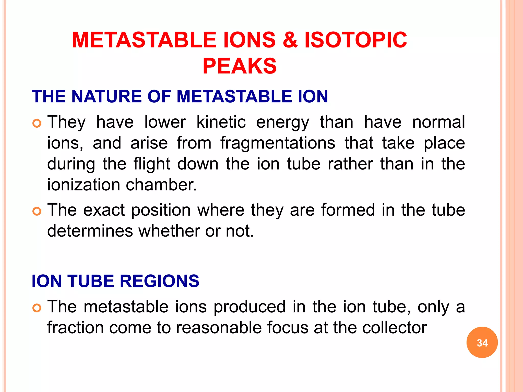 METASTABLE IONS & ISOTOPIC
PEAKS
THE NATURE OF METASTABLE ION
 They have lower kinetic energy than have normal
ions, and arise from fragmentations that take place
during the flight down the ion tube rather than in the
ionization chamber.
 The exact position where they are formed in the tube
determines whether or not.
ION TUBE REGIONS
 The metastable ions produced in the ion tube, only a
fraction come to reasonable focus at the collector
34
 
