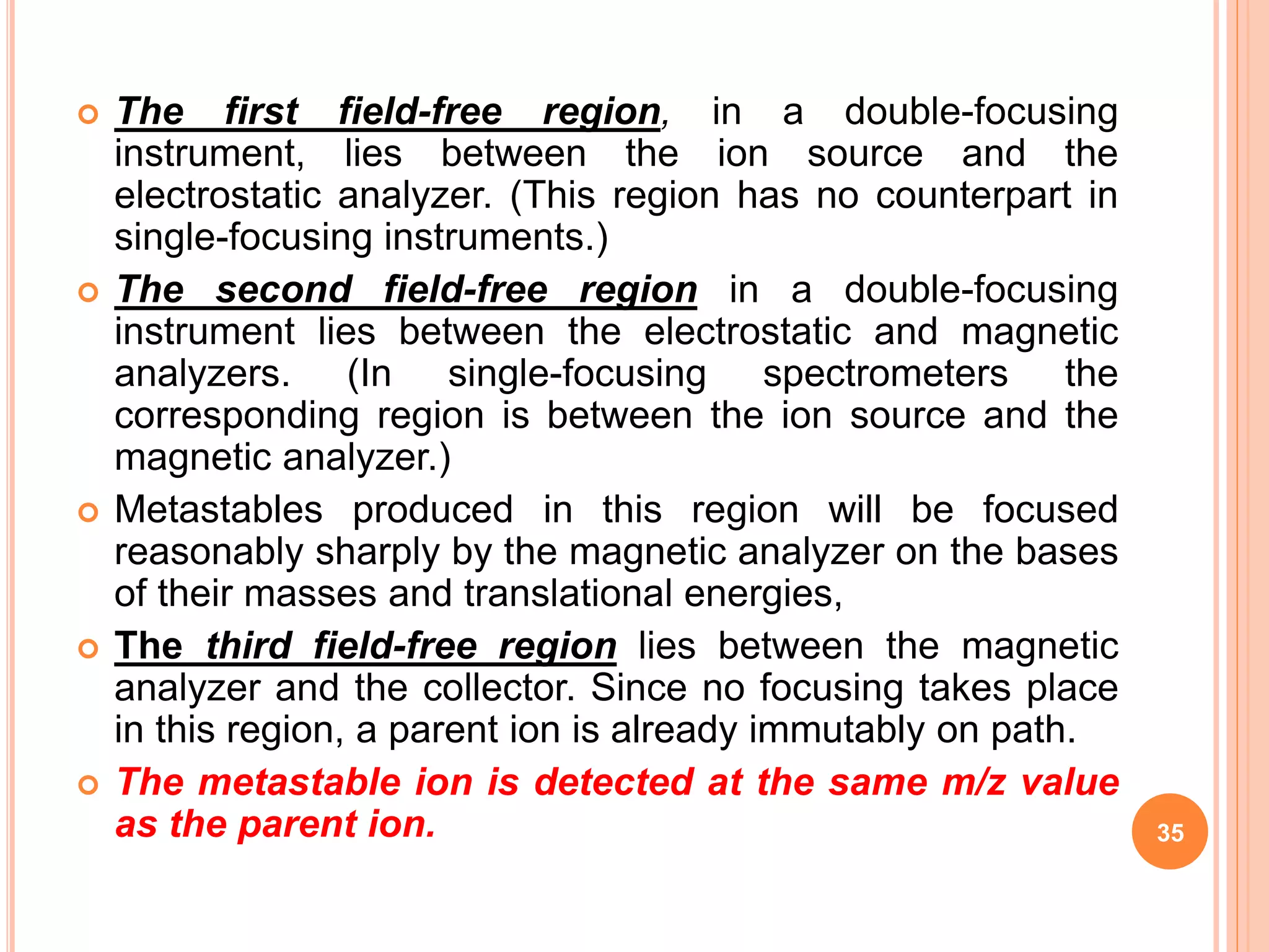  The first field-free region, in a double-focusing
instrument, lies between the ion source and the
electrostatic analyzer. (This region has no counterpart in
single-focusing instruments.)
 The second field-free region in a double-focusing
instrument lies between the electrostatic and magnetic
analyzers. (In single-focusing spectrometers the
corresponding region is between the ion source and the
magnetic analyzer.)
 Metastables produced in this region will be focused
reasonably sharply by the magnetic analyzer on the bases
of their masses and translational energies,
 The third field-free region lies between the magnetic
analyzer and the collector. Since no focusing takes place
in this region, a parent ion is already immutably on path.
 The metastable ion is detected at the same m/z value
as the parent ion. 35
 