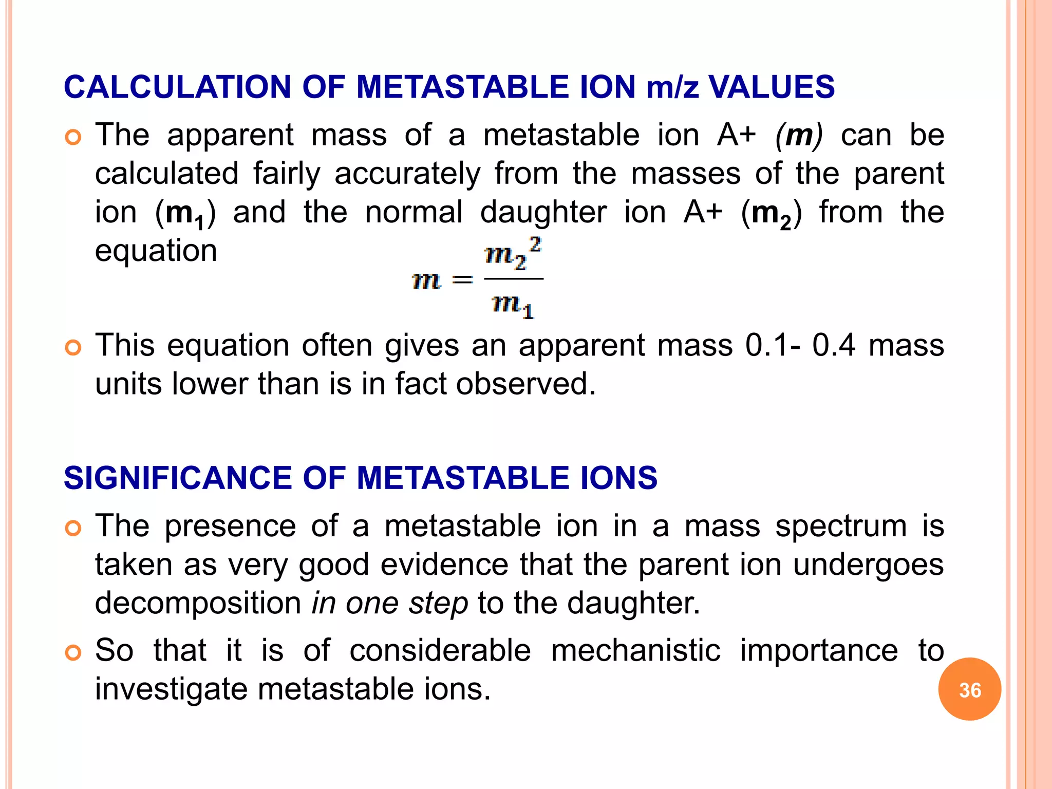 CALCULATION OF METASTABLE ION m/z VALUES
 The apparent mass of a metastable ion A+ (m) can be
calculated fairly accurately from the masses of the parent
ion (m1) and the normal daughter ion A+ (m2) from the
equation
 This equation often gives an apparent mass 0.1- 0.4 mass
units lower than is in fact observed.
SIGNIFICANCE OF METASTABLE IONS
 The presence of a metastable ion in a mass spectrum is
taken as very good evidence that the parent ion undergoes
decomposition in one step to the daughter.
 So that it is of considerable mechanistic importance to
investigate metastable ions. 36
 