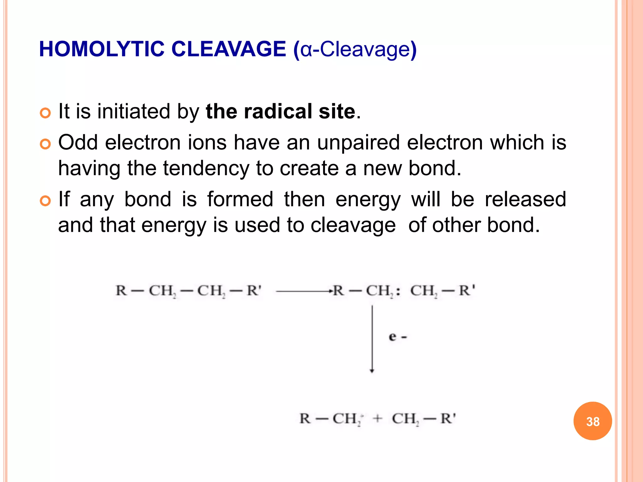HOMOLYTIC CLEAVAGE (α-Cleavage)
 It is initiated by the radical site.
 Odd electron ions have an unpaired electron which is
having the tendency to create a new bond.
 If any bond is formed then energy will be released
and that energy is used to cleavage of other bond.
38
 