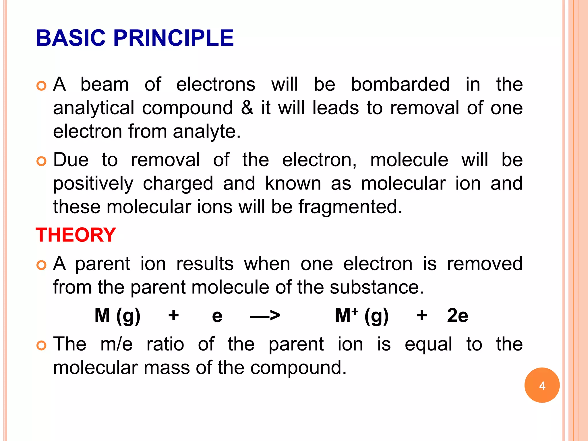 BASIC PRINCIPLE
 A beam of electrons will be bombarded in the
analytical compound & it will leads to removal of one
electron from analyte.
 Due to removal of the electron, molecule will be
positively charged and known as molecular ion and
these molecular ions will be fragmented.
THEORY
 A parent ion results when one electron is removed
from the parent molecule of the substance.
M (g) + e —> M+ (g) + 2e
 The m/e ratio of the parent ion is equal to the
molecular mass of the compound.
4
 