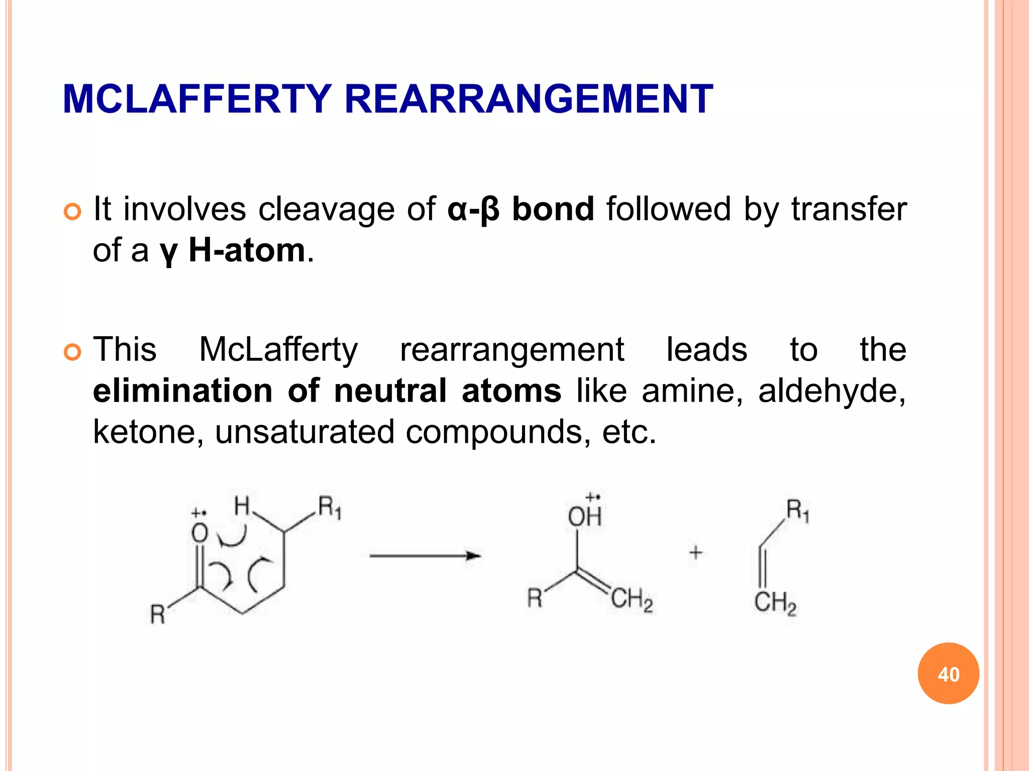 MCLAFFERTY REARRANGEMENT
 It involves cleavage of α-β bond followed by transfer
of a γ H-atom.
 This McLafferty rearrangement leads to the
elimination of neutral atoms like amine, aldehyde,
ketone, unsaturated compounds, etc.
40
 