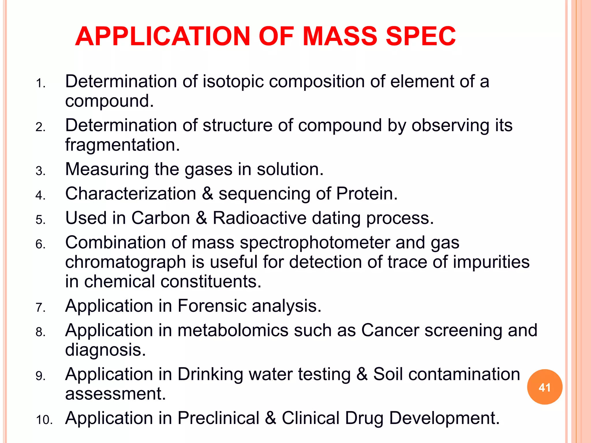 APPLICATION OF MASS SPEC
1. Determination of isotopic composition of element of a
compound.
2. Determination of structure of compound by observing its
fragmentation.
3. Measuring the gases in solution.
4. Characterization & sequencing of Protein.
5. Used in Carbon & Radioactive dating process.
6. Combination of mass spectrophotometer and gas
chromatograph is useful for detection of trace of impurities
in chemical constituents.
7. Application in Forensic analysis.
8. Application in metabolomics such as Cancer screening and
diagnosis.
9. Application in Drinking water testing & Soil contamination
assessment.
10. Application in Preclinical & Clinical Drug Development.
41
 