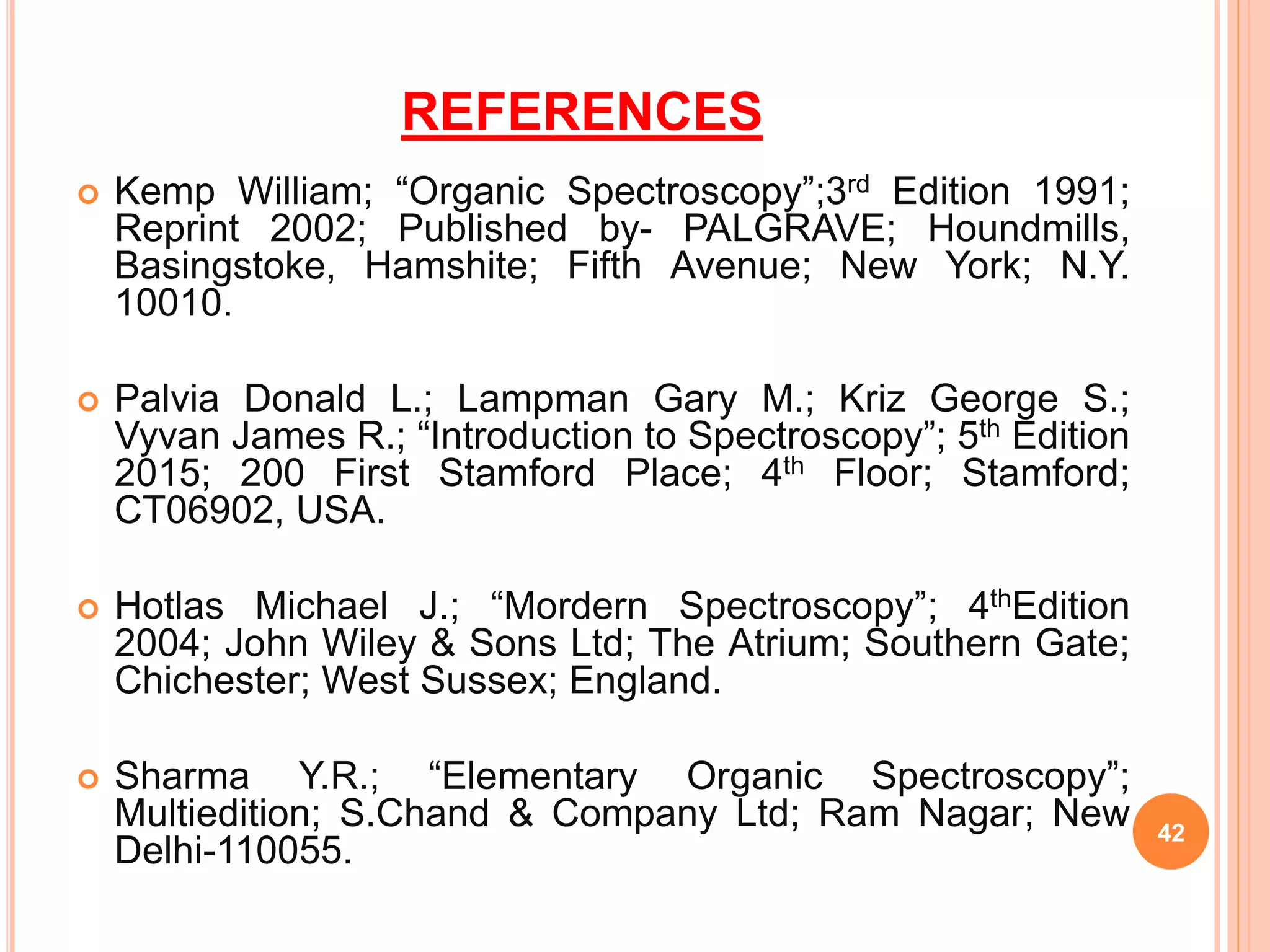REFERENCES
 Kemp William; “Organic Spectroscopy”;3rd Edition 1991;
Reprint 2002; Published by- PALGRAVE; Houndmills,
Basingstoke, Hamshite; Fifth Avenue; New York; N.Y.
10010.
 Palvia Donald L.; Lampman Gary M.; Kriz George S.;
Vyvan James R.; “Introduction to Spectroscopy”; 5th Edition
2015; 200 First Stamford Place; 4th Floor; Stamford;
CT06902, USA.
 Hotlas Michael J.; “Mordern Spectroscopy”; 4thEdition
2004; John Wiley & Sons Ltd; The Atrium; Southern Gate;
Chichester; West Sussex; England.
 Sharma Y.R.; “Elementary Organic Spectroscopy”;
Multiedition; S.Chand & Company Ltd; Ram Nagar; New
Delhi-110055.
42
 