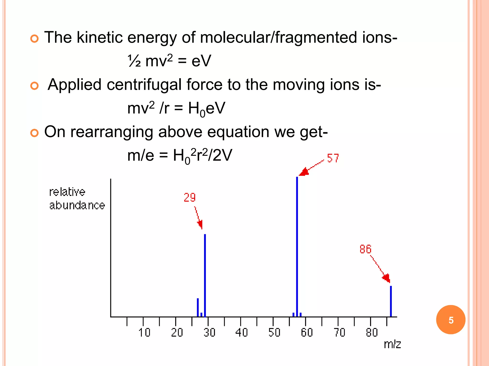 5
 The kinetic energy of molecular/fragmented ions-
½ mv2 = eV
 Applied centrifugal force to the moving ions is-
mv2 /r = H0eV
 On rearranging above equation we get-
m/e = H0
2r2/2V
 
