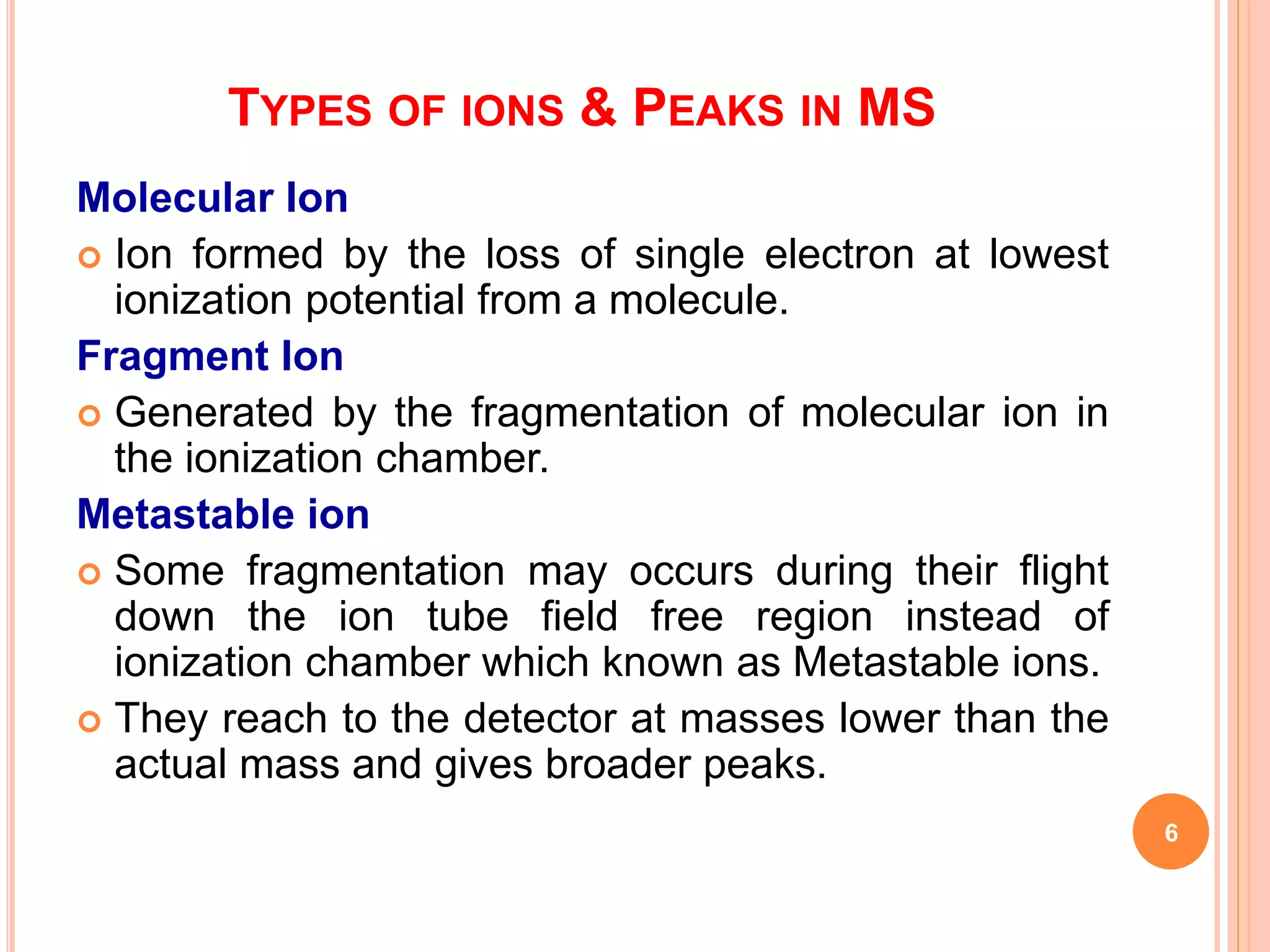 TYPES OF IONS & PEAKS IN MS
Molecular Ion
 Ion formed by the loss of single electron at lowest
ionization potential from a molecule.
Fragment Ion
 Generated by the fragmentation of molecular ion in
the ionization chamber.
Metastable ion
 Some fragmentation may occurs during their flight
down the ion tube field free region instead of
ionization chamber which known as Metastable ions.
 They reach to the detector at masses lower than the
actual mass and gives broader peaks.
6
 
