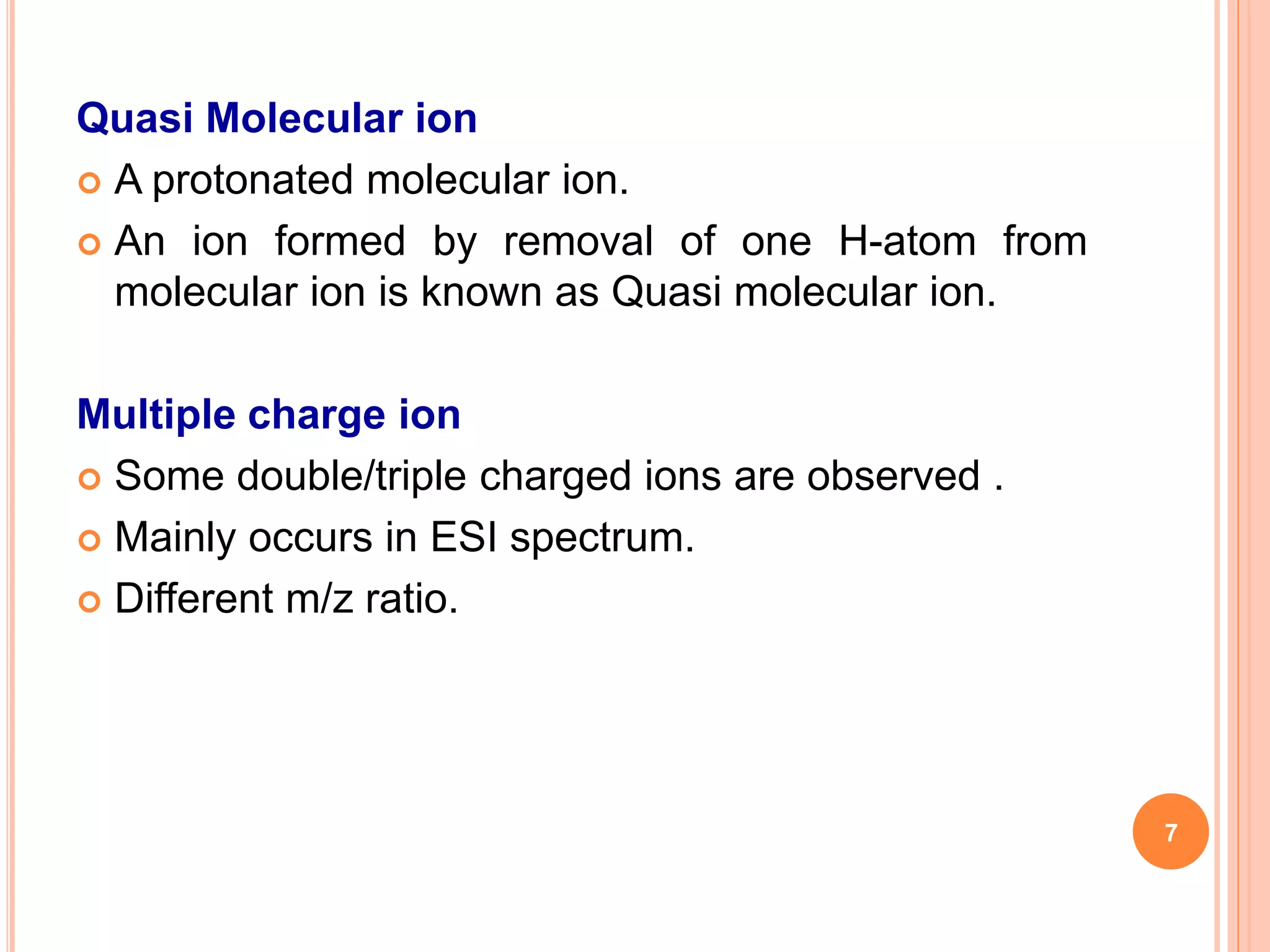 Quasi Molecular ion
 A protonated molecular ion.
 An ion formed by removal of one H-atom from
molecular ion is known as Quasi molecular ion.
Multiple charge ion
 Some double/triple charged ions are observed .
 Mainly occurs in ESI spectrum.
 Different m/z ratio.
7
 