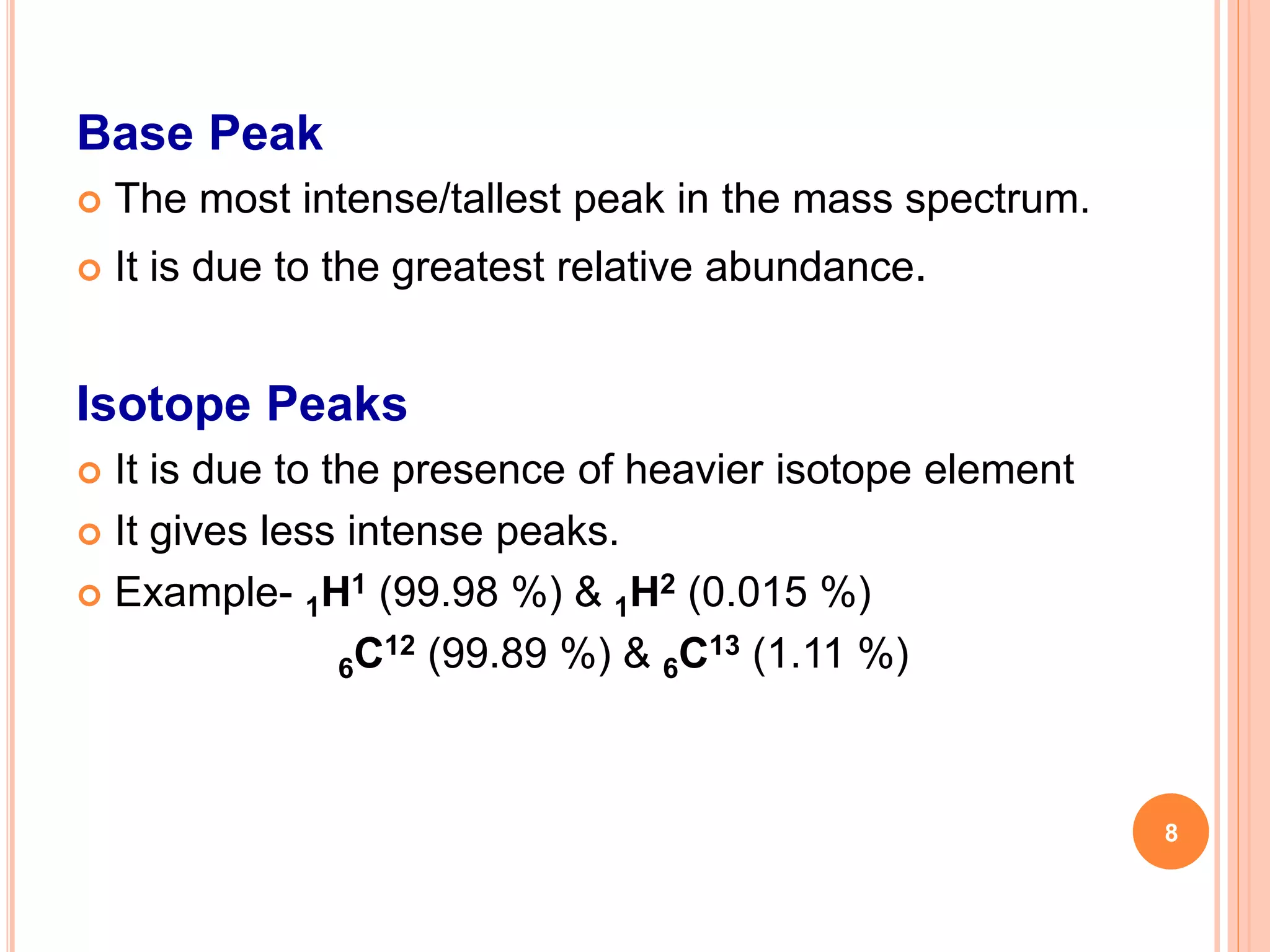 Base Peak
 The most intense/tallest peak in the mass spectrum.
 It is due to the greatest relative abundance.
Isotope Peaks
 It is due to the presence of heavier isotope element
 It gives less intense peaks.
 Example- 1H1 (99.98 %) & 1H2 (0.015 %)
6C12 (99.89 %) & 6C13 (1.11 %)
8
 