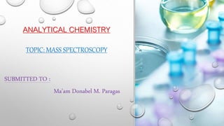 ANALYTICAL CHEMISTRY
TOPIC: MASS SPECTROSCOPY
SUBMITTED TO :
Ma’am Donabel M. Paragas
 