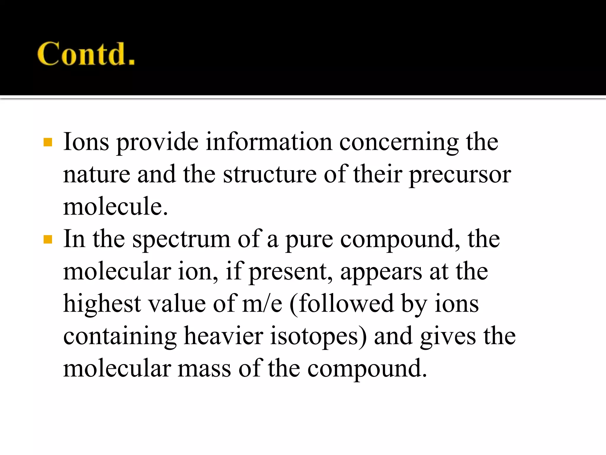  Ions provide information concerning the
nature and the structure of their precursor
molecule.
 In the spectrum of a pure compound, the
molecular ion, if present, appears at the
highest value of m/e (followed by ions
containing heavier isotopes) and gives the
molecular mass of the compound.
 