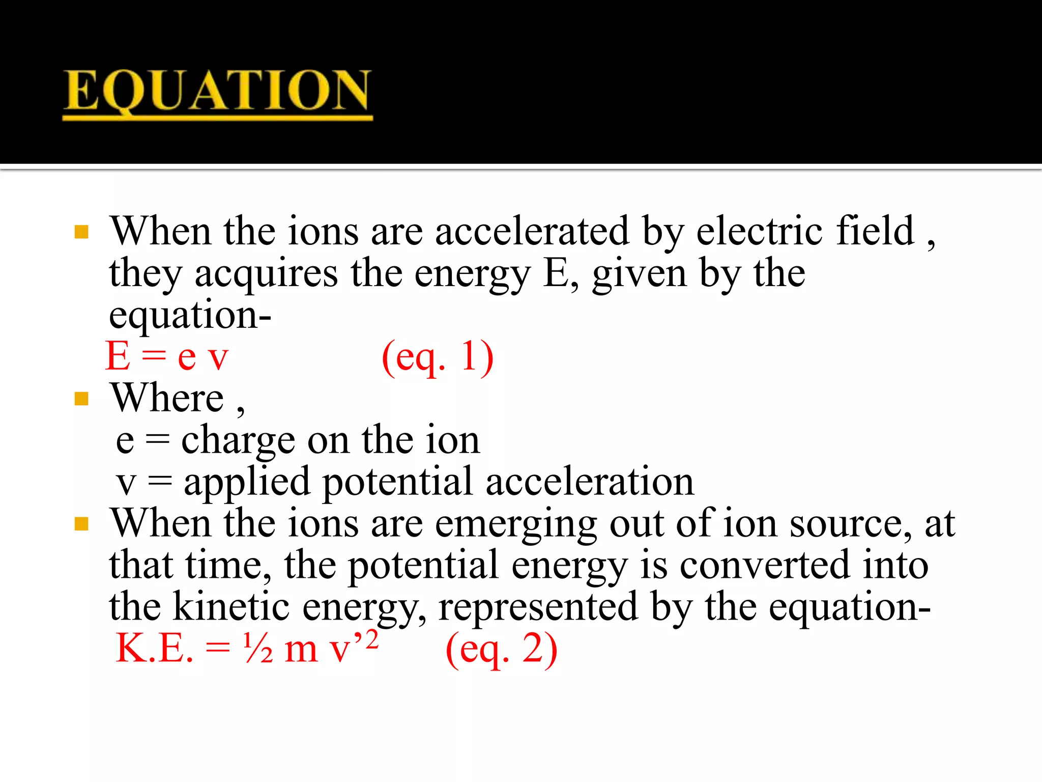  When the ions are accelerated by electric field ,
they acquires the energy E, given by the
equation-
E = e v (eq. 1)
 Where ,
e = charge on the ion
v = applied potential acceleration
 When the ions are emerging out of ion source, at
that time, the potential energy is converted into
the kinetic energy, represented by the equation-
K.E. = ½ m v’2 (eq. 2)
 