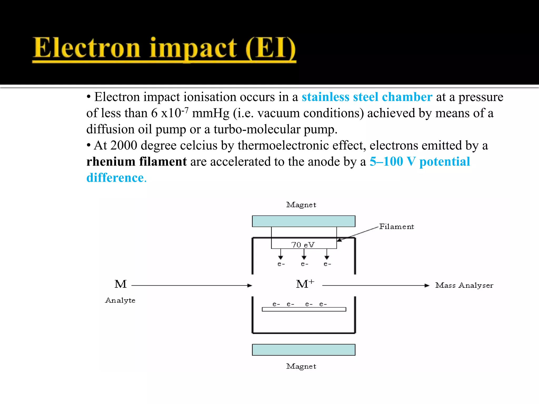 • Electron impact ionisation occurs in a stainless steel chamber at a pressure
of less than 6 x10-7 mmHg (i.e. vacuum conditions) achieved by means of a
diffusion oil pump or a turbo-molecular pump.
• At 2000 degree celcius by thermoelectronic effect, electrons emitted by a
rhenium filament are accelerated to the anode by a 5–100 V potential
difference.
 