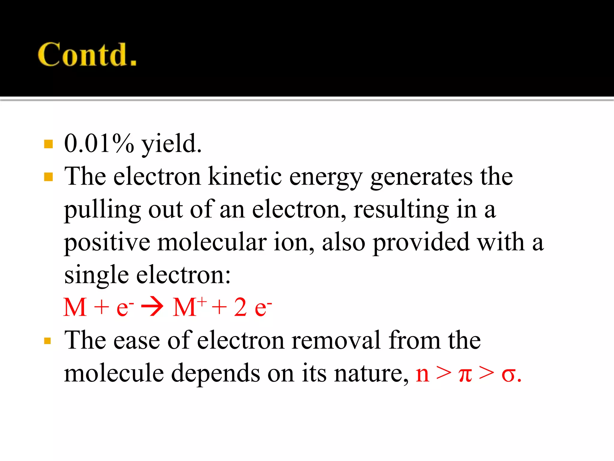  0.01% yield.
 The electron kinetic energy generates the
pulling out of an electron, resulting in a
positive molecular ion, also provided with a
single electron:
M + e-  M+ + 2 e-
 The ease of electron removal from the
molecule depends on its nature, n > π > σ.
 