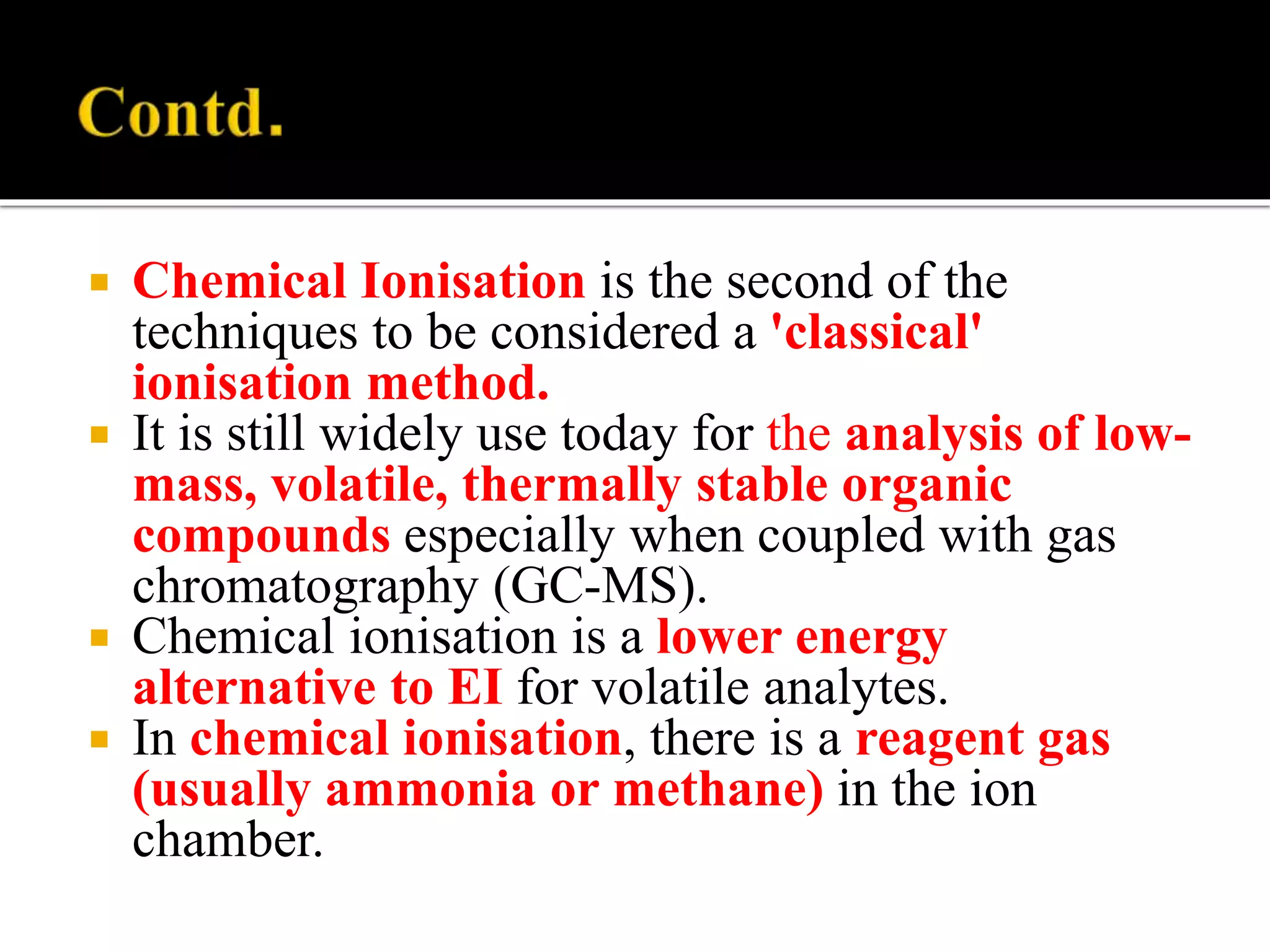  Chemical Ionisation is the second of the
techniques to be considered a 'classical'
ionisation method.
 It is still widely use today for the analysis of low-
mass, volatile, thermally stable organic
compounds especially when coupled with gas
chromatography (GC-MS).
 Chemical ionisation is a lower energy
alternative to EI for volatile analytes.
 In chemical ionisation, there is a reagent gas
(usually ammonia or methane) in the ion
chamber.
 