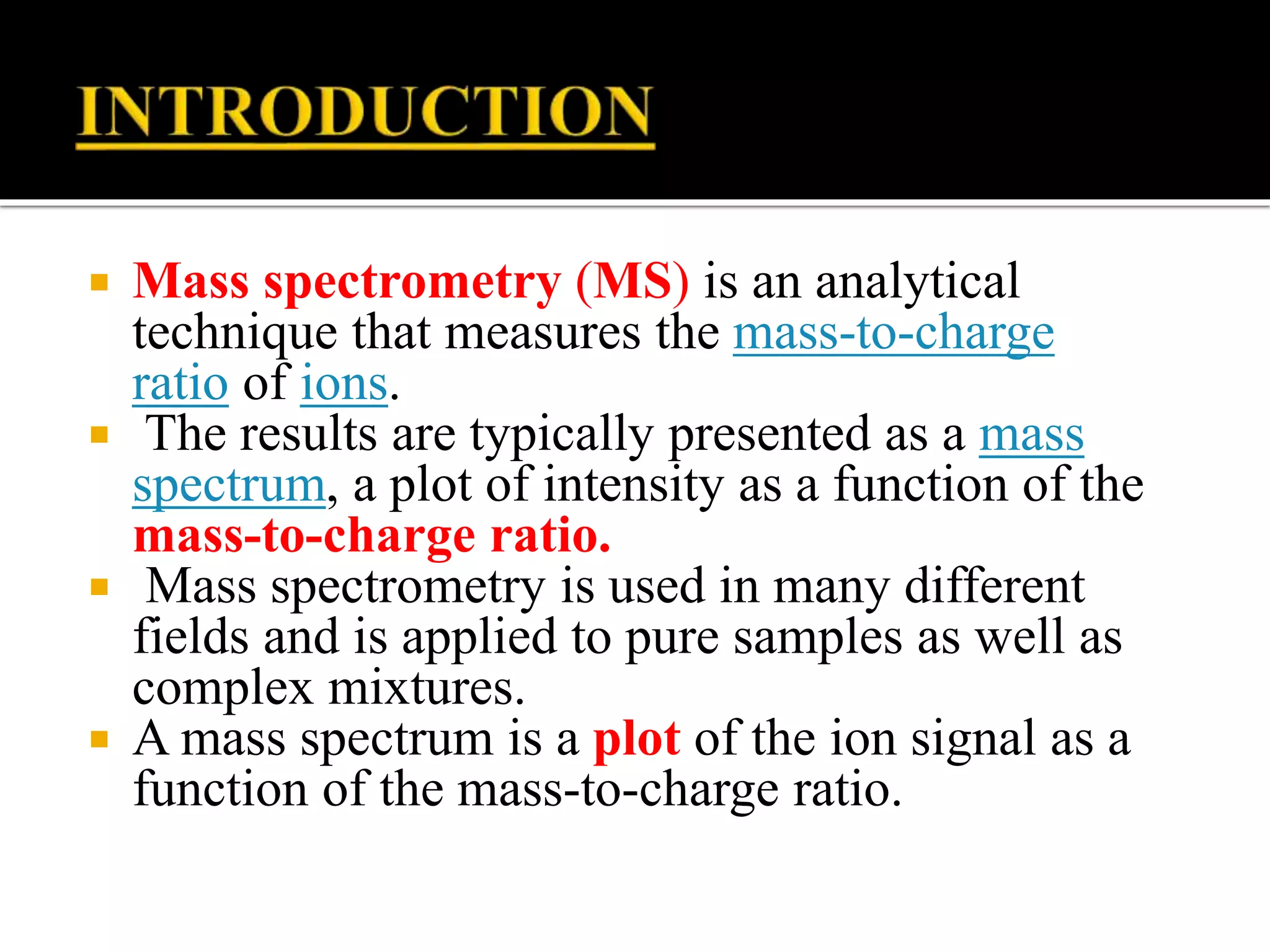  Mass spectrometry (MS) is an analytical
technique that measures the mass-to-charge
ratio of ions.
 The results are typically presented as a mass
spectrum, a plot of intensity as a function of the
mass-to-charge ratio.
 Mass spectrometry is used in many different
fields and is applied to pure samples as well as
complex mixtures.
 A mass spectrum is a plot of the ion signal as a
function of the mass-to-charge ratio.
 