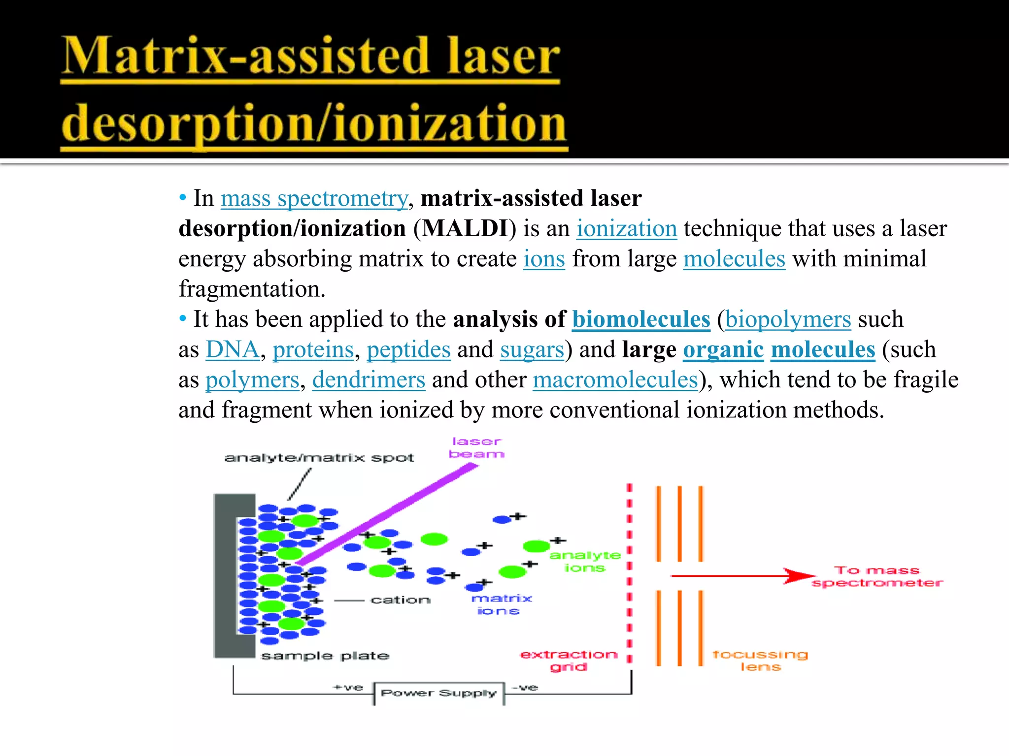 • In mass spectrometry, matrix-assisted laser
desorption/ionization (MALDI) is an ionization technique that uses a laser
energy absorbing matrix to create ions from large molecules with minimal
fragmentation.
• It has been applied to the analysis of biomolecules (biopolymers such
as DNA, proteins, peptides and sugars) and large organic molecules (such
as polymers, dendrimers and other macromolecules), which tend to be fragile
and fragment when ionized by more conventional ionization methods.
 