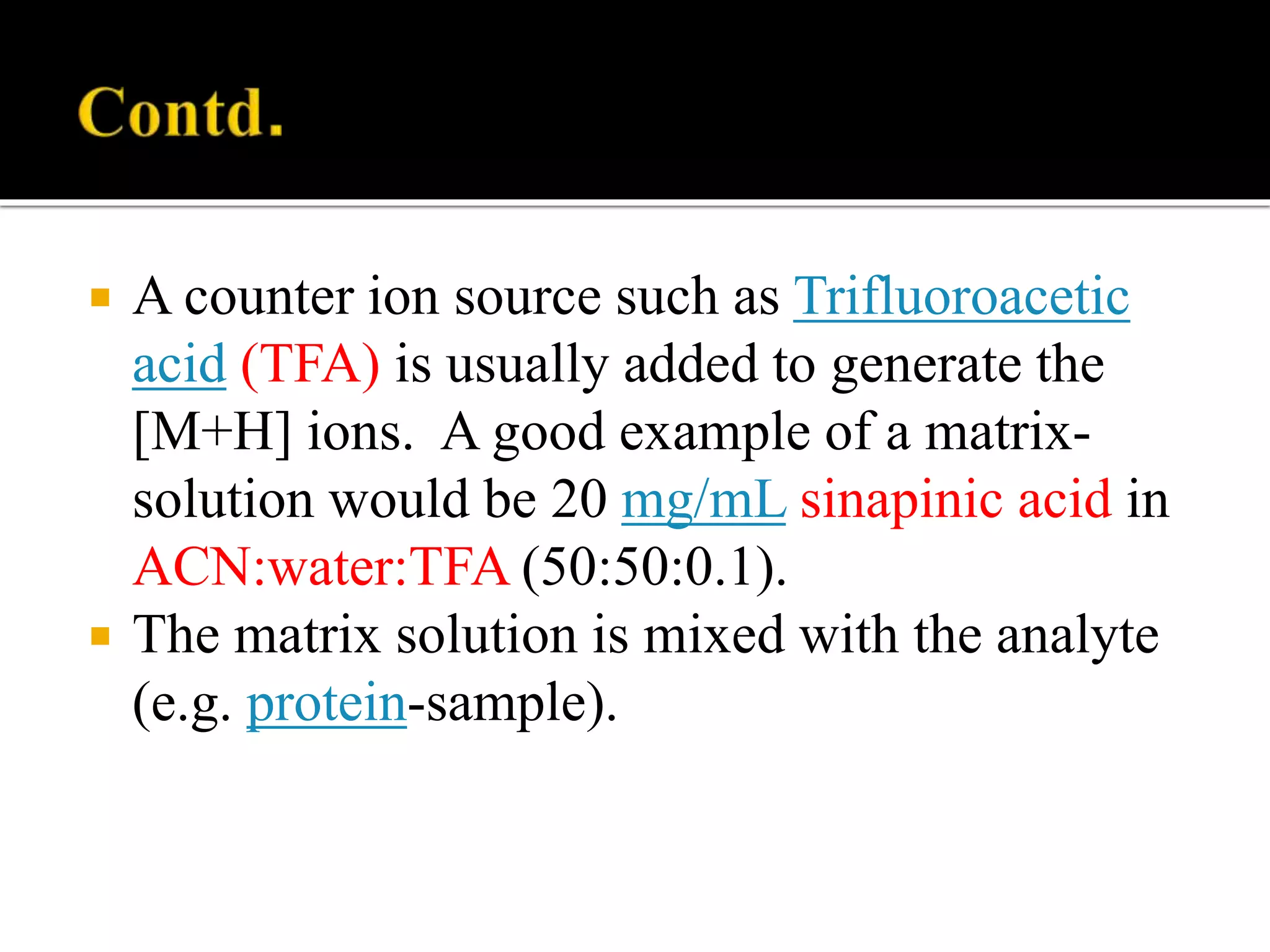  A counter ion source such as Trifluoroacetic
acid (TFA) is usually added to generate the
[M+H] ions. A good example of a matrix-
solution would be 20 mg/mL sinapinic acid in
ACN:water:TFA (50:50:0.1).
 The matrix solution is mixed with the analyte
(e.g. protein-sample).
 