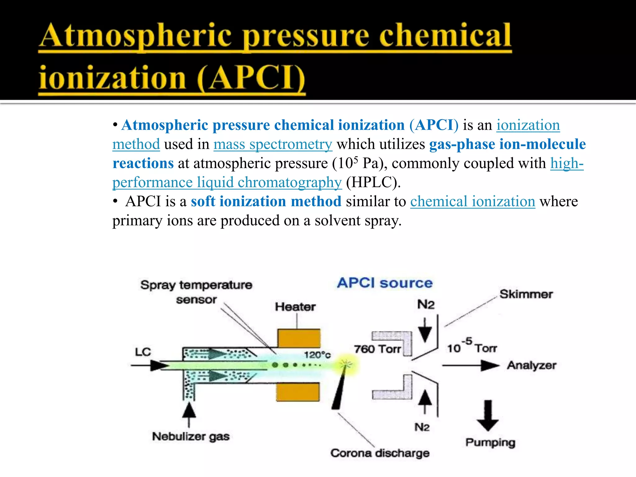 • Atmospheric pressure chemical ionization (APCI) is an ionization
method used in mass spectrometry which utilizes gas-phase ion-molecule
reactions at atmospheric pressure (105 Pa), commonly coupled with high-
performance liquid chromatography (HPLC).
• APCI is a soft ionization method similar to chemical ionization where
primary ions are produced on a solvent spray.
 