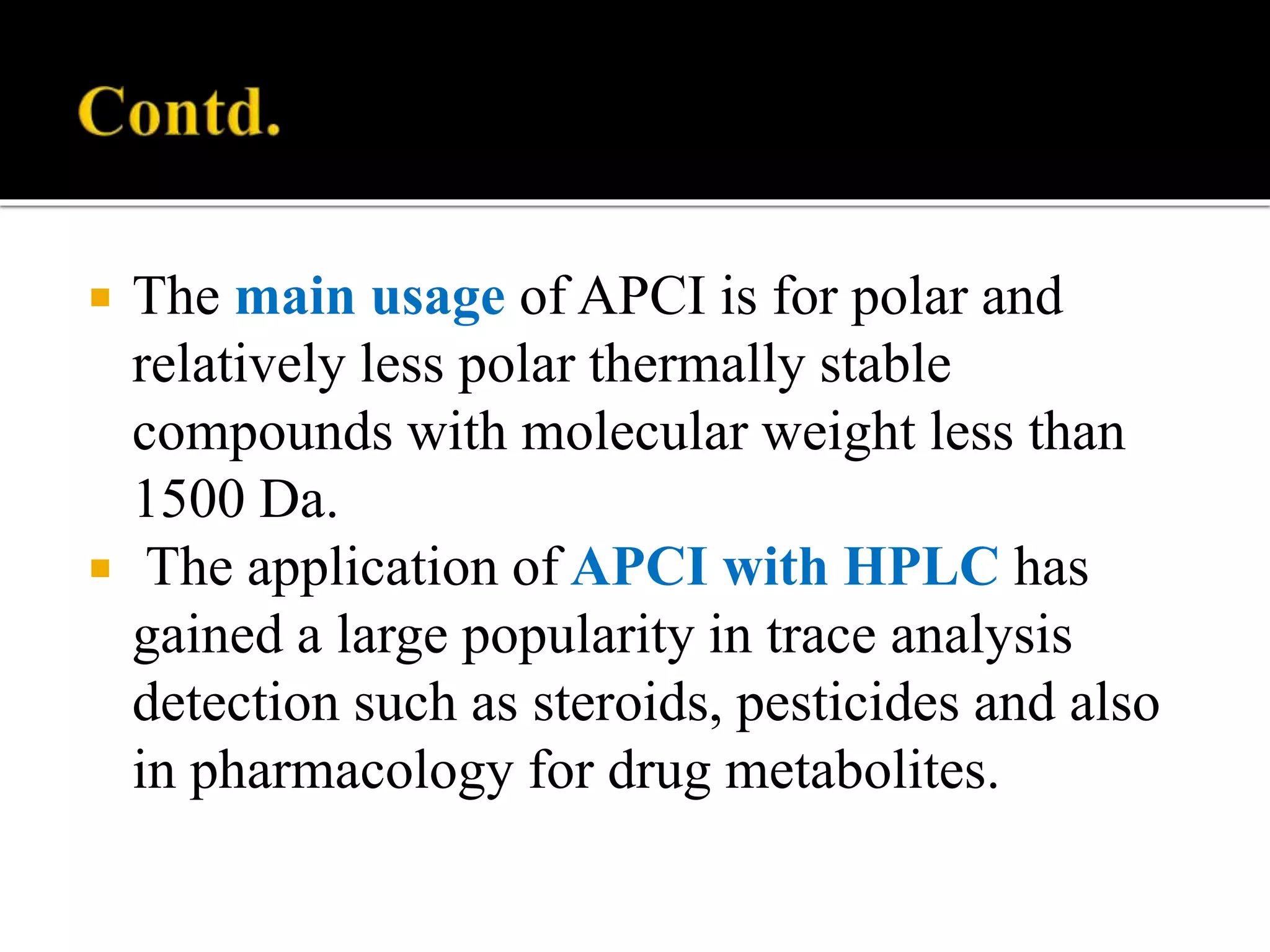  The main usage of APCI is for polar and
relatively less polar thermally stable
compounds with molecular weight less than
1500 Da.
 The application of APCI with HPLC has
gained a large popularity in trace analysis
detection such as steroids, pesticides and also
in pharmacology for drug metabolites.
 